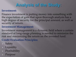 Investment:
Finance investment is putting money into something with
the expectation of gain that upon thorough analysis has a
high degree of security for the principal amount, as well as
security of return.
Investment Management:
Investment management is a dynamic field where a certain
standard of long-range planning is needed to minimize the
risk and maximizing the return on the invested fund.
Credit Evaluation Principles:
 Safety
 Liquidity
 Profitability
 Purpose
 