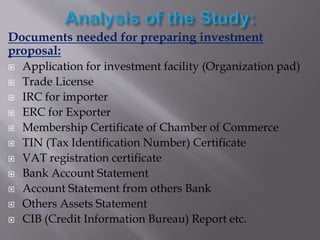 Documents needed for preparing investment
proposal:
 Application for investment facility (Organization pad)
 Trade License
 IRC for importer
 ERC for Exporter
 Membership Certificate of Chamber of Commerce
 TIN (Tax Identification Number) Certificate
 VAT registration certificate
 Bank Account Statement
 Account Statement from others Bank
 Others Assets Statement
 CIB (Credit Information Bureau) Report etc.
 
