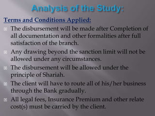 Terms and Conditions Applied:
 The disbursement will be made after Completion of
all documentation and other formalities after full
satisfaction of the branch.
 Any drawing beyond the sanction limit will not be
allowed under any circumstances.
 The disbursement will be allowed under the
principle of Shariah.
 The client will have to route all of his/her business
through the Bank gradually.
 All legal fees, Insurance Premium and other relate
cost(s) must be carried by the client.
 
