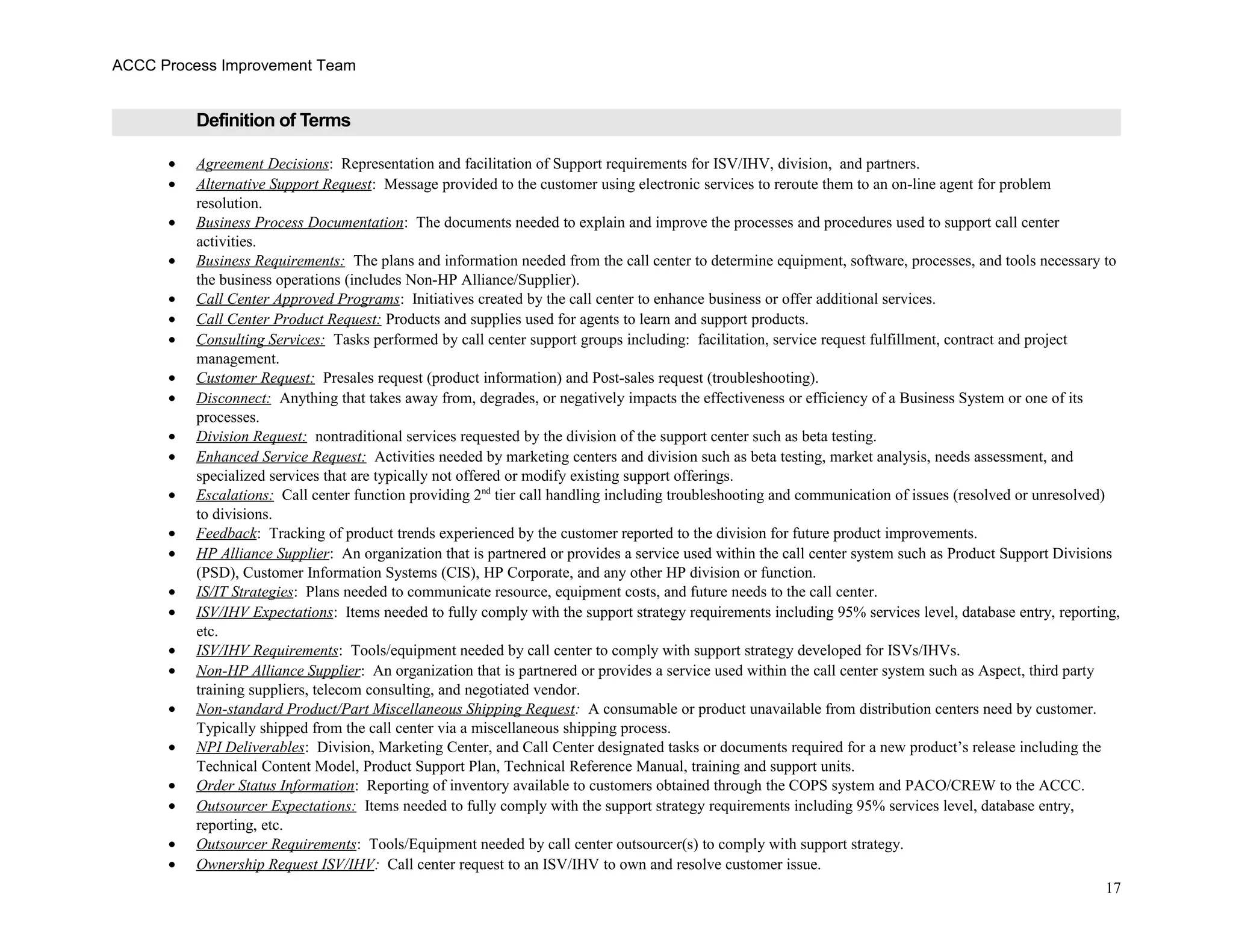 ACCC Process Improvement Team
Definition of Terms
• Agreement Decisions: Representation and facilitation of Support requirements for ISV/IHV, division, and partners.
• Alternative Support Request: Message provided to the customer using electronic services to reroute them to an on-line agent for problem
resolution.
• Business Process Documentation: The documents needed to explain and improve the processes and procedures used to support call center
activities.
• Business Requirements: The plans and information needed from the call center to determine equipment, software, processes, and tools necessary to
the business operations (includes Non-HP Alliance/Supplier).
• Call Center Approved Programs: Initiatives created by the call center to enhance business or offer additional services.
• Call Center Product Request: Products and supplies used for agents to learn and support products.
• Consulting Services: Tasks performed by call center support groups including: facilitation, service request fulfillment, contract and project
management.
• Customer Request: Presales request (product information) and Post-sales request (troubleshooting).
• Disconnect: Anything that takes away from, degrades, or negatively impacts the effectiveness or efficiency of a Business System or one of its
processes.
• Division Request: nontraditional services requested by the division of the support center such as beta testing.
• Enhanced Service Request: Activities needed by marketing centers and division such as beta testing, market analysis, needs assessment, and
specialized services that are typically not offered or modify existing support offerings.
• Escalations: Call center function providing 2nd
tier call handling including troubleshooting and communication of issues (resolved or unresolved)
to divisions.
• Feedback: Tracking of product trends experienced by the customer reported to the division for future product improvements.
• HP Alliance Supplier: An organization that is partnered or provides a service used within the call center system such as Product Support Divisions
(PSD), Customer Information Systems (CIS), HP Corporate, and any other HP division or function.
• IS/IT Strategies: Plans needed to communicate resource, equipment costs, and future needs to the call center.
• ISV/IHV Expectations: Items needed to fully comply with the support strategy requirements including 95% services level, database entry, reporting,
etc.
• ISV/IHV Requirements: Tools/equipment needed by call center to comply with support strategy developed for ISVs/IHVs.
• Non-HP Alliance Supplier: An organization that is partnered or provides a service used within the call center system such as Aspect, third party
training suppliers, telecom consulting, and negotiated vendor.
• Non-standard Product/Part Miscellaneous Shipping Request: A consumable or product unavailable from distribution centers need by customer.
Typically shipped from the call center via a miscellaneous shipping process.
• NPI Deliverables: Division, Marketing Center, and Call Center designated tasks or documents required for a new product’s release including the
Technical Content Model, Product Support Plan, Technical Reference Manual, training and support units.
• Order Status Information: Reporting of inventory available to customers obtained through the COPS system and PACO/CREW to the ACCC.
• Outsourcer Expectations: Items needed to fully comply with the support strategy requirements including 95% services level, database entry,
reporting, etc.
• Outsourcer Requirements: Tools/Equipment needed by call center outsourcer(s) to comply with support strategy.
• Ownership Request ISV/IHV: Call center request to an ISV/IHV to own and resolve customer issue.
17
 