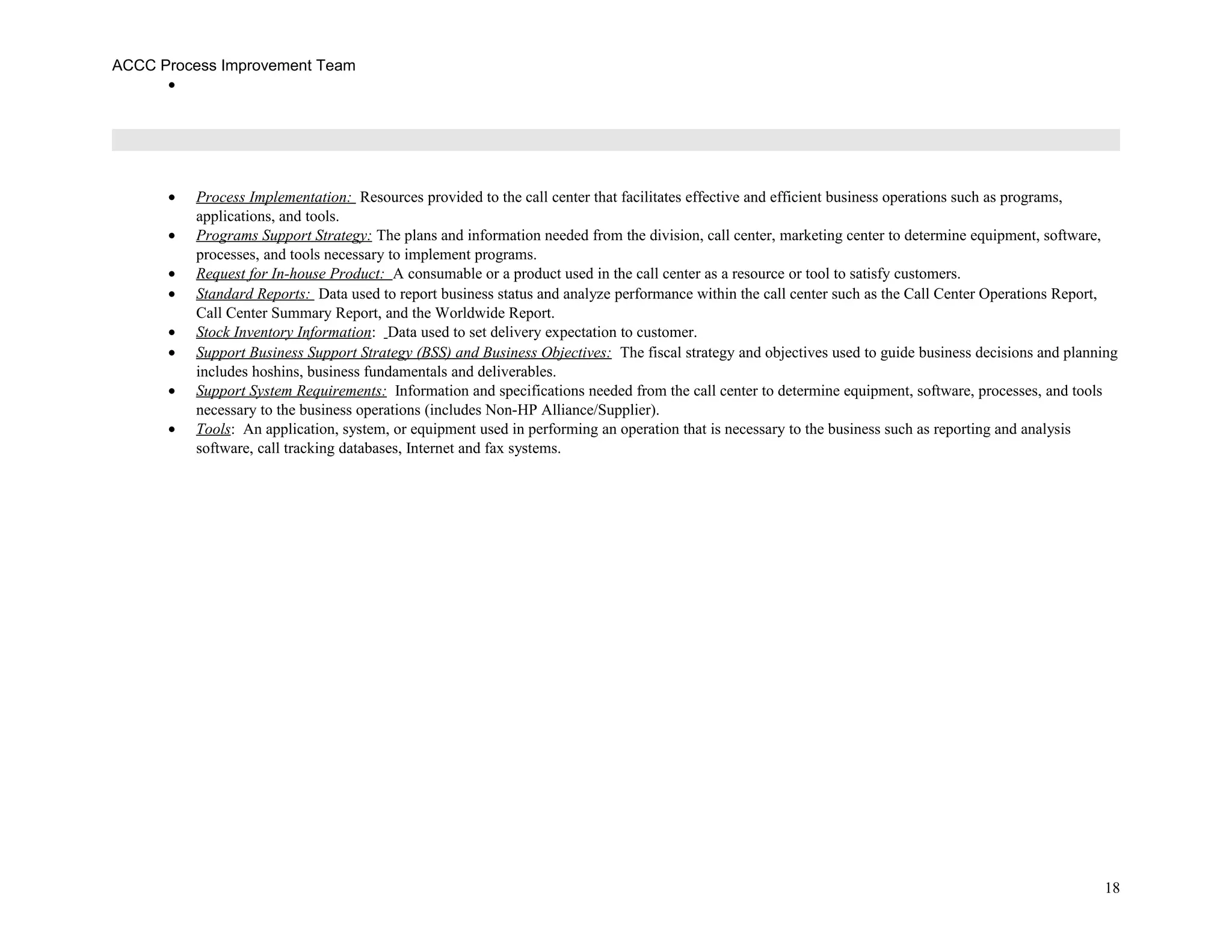 ACCC Process Improvement Team
•
• Process Implementation: Resources provided to the call center that facilitates effective and efficient business operations such as programs,
applications, and tools.
• Programs Support Strategy: The plans and information needed from the division, call center, marketing center to determine equipment, software,
processes, and tools necessary to implement programs.
• Request for In-house Product: A consumable or a product used in the call center as a resource or tool to satisfy customers.
• Standard Reports: Data used to report business status and analyze performance within the call center such as the Call Center Operations Report,
Call Center Summary Report, and the Worldwide Report.
• Stock Inventory Information: Data used to set delivery expectation to customer.
• Support Business Support Strategy (BSS) and Business Objectives: The fiscal strategy and objectives used to guide business decisions and planning
includes hoshins, business fundamentals and deliverables.
• Support System Requirements: Information and specifications needed from the call center to determine equipment, software, processes, and tools
necessary to the business operations (includes Non-HP Alliance/Supplier).
• Tools: An application, system, or equipment used in performing an operation that is necessary to the business such as reporting and analysis
software, call tracking databases, Internet and fax systems.
18
 