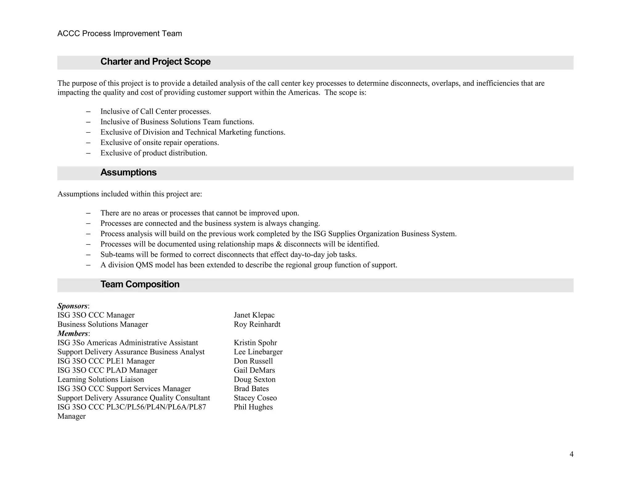 ACCC Process Improvement Team
Charter and Project Scope
The purpose of this project is to provide a detailed analysis of the call center key processes to determine disconnects, overlaps, and inefficiencies that are
impacting the quality and cost of providing customer support within the Americas. The scope is:
− Inclusive of Call Center processes.
− Inclusive of Business Solutions Team functions.
− Exclusive of Division and Technical Marketing functions.
− Exclusive of onsite repair operations.
− Exclusive of product distribution.
Assumptions
Assumptions included within this project are:
− There are no areas or processes that cannot be improved upon.
− Processes are connected and the business system is always changing.
− Process analysis will build on the previous work completed by the ISG Supplies Organization Business System.
− Processes will be documented using relationship maps & disconnects will be identified.
− Sub-teams will be formed to correct disconnects that effect day-to-day job tasks.
− A division QMS model has been extended to describe the regional group function of support.
Team Composition
Sponsors:
ISG 3SO CCC Manager Janet Klepac
Business Solutions Manager Roy Reinhardt
Members:
ISG 3So Americas Administrative Assistant Kristin Spohr
Support Delivery Assurance Business Analyst Lee Linebarger
ISG 3SO CCC PLE1 Manager Don Russell
ISG 3SO CCC PLAD Manager Gail DeMars
Learning Solutions Liaison Doug Sexton
ISG 3SO CCC Support Services Manager Brad Bates
Support Delivery Assurance Quality Consultant Stacey Coseo
ISG 3SO CCC PL3C/PL56/PL4N/PL6A/PL87
Manager
Phil Hughes
4
 