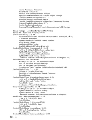  
2 | P a g e  
 
Material Planning and Procurement.
Risk& Quality Management.
Reviewed and Coordinated Submittal Packages.
Supervised and Ran Subcontractors & Owners Progress Meetings.
Generated, Tracked, and Negotiated all PCO’s.
Assembled Monthly Requisitions to Owners.
Compiled Financial Information for In-House Upper Management Meetings.
Generated, Tracked, and Coordinated RFI’s.
DrawingDistribution/Organization.
Generating Meeting Minutes for Owner’s, Subcontractor, and MEP Meetings.
Project Manager – Lease Crutcher Lewis (SPD Division)
Seattle, WA – 2/06 to 4/09 – General Contractor
Joshua Green Building - $15.3M
Preconstruction Services for Renovation of Historical Office Building 101,100 Sq.
Ft. of Office & Retail Space.
High End Mechanical & Electrical Package Structural.
Steel & Seismic Upgrade.
Installation of PGRG Cornice.
Refurbish of Historical Windows & Stairwell.
Swedish Medical Center Neurosurgery O.R. - $5.5M
19,000 sq. ft. of High End Clean Room Medical Space.
High End Mechanical & Electrical Package.
Structural Steel & Interstitial Space Installation.
High End Millwork & Flooring Finishes.
Coordination of Owner’s Medical Equipment Installation including Pole Star.
Swedish Medical Center MRI - $2.0M
4,500 sq. ft. of High End Clean Room Medical Space.
High End Mechanical & Electrical Package.
High End Millwork & Flooring Finishes.
Coordination of Owner’s Medical Equipment Installation including MRI.
Swedish Medical Center CIS - $1.6M
25,000 sq. ft. Occupied Office Space.
Demolition of existing Laboratory Space & Equipment.
Typical Finishes.
Swedish Medical Center Neuroscience Subspecialties - $1.5M
11,100 sq. ft. of High End Medical Clinic Space.
High End Millwork & Flooring Finishes.
Typical Office Space.
Coordination of Owner’s Medical Equipment Installation.
Group Health Cooperative MRI - $1.4M
3,750 sq. ft. of High End Clean Room Medical Space.
High End Mechanical & Electrical Package.
High End Millwork & Flooring Finishes.
Coordination of Owner’s Medical Equipment Installation including MRI.
Group Health Cooperative MOB Space - $1.3M
21,000 sq. ft. Typical Office Space.
Typical Finishes.
Swedish Medical Center IS Relocation - $750K
29,000 sq. ft. Typical Office Space.
Typical Finishes.
Swedish Medical Center Learning Center - $350K
5,200 sq. ft. Teaching/Learning Facilities.
Typical Finishes.
Swedish Medical Center Cardiovascular Center - $350K
 