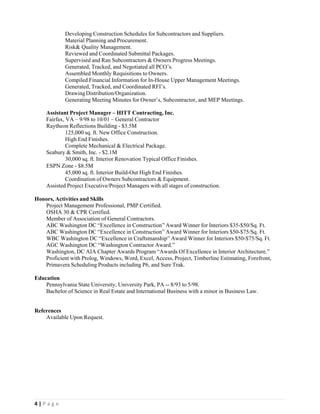  
4 | P a g e  
 
Developing Construction Schedules for Subcontractors and Suppliers.
Material Planning and Procurement.
Risk& Quality Management.
Reviewed and Coordinated Submittal Packages.
Supervised and Ran Subcontractors & Owners Progress Meetings.
Generated, Tracked, and Negotiated all PCO’s.
Assembled Monthly Requisitions to Owners.
Compiled Financial Information for In-House Upper Management Meetings.
Generated, Tracked, and Coordinated RFI’s.
DrawingDistribution/Organization.
Generating Meeting Minutes for Owner’s, Subcontractor, and MEP Meetings.
 
Assistant Project Manager – HITT Contracting, Inc.
Fairfax, VA – 9/98 to 10/01 – General Contractor
Raytheon Reflections Building - $3.5M
125,000 sq. ft. New Office Construction.
High End Finishes.
Complete Mechanical & Electrical Package.
Seabury & Smith, Inc. - $2.1M
30,000 sq. ft. Interior Renovation Typical Office Finishes.
ESPN Zone - $8.5M
45,000 sq. ft. Interior Build-Out High End Finishes.
Coordination of Owners Subcontractors & Equipment.
Assisted Project Executive/Project Managers with all stages of construction.
Honors, Activities and Skills
Project Management Professional, PMP Certified.
OSHA 30 & CPR Certified.
Member of Association of General Contractors.
ABC Washington DC “Excellence in Construction” Award Winner for Interiors $35-$50/Sq. Ft.
ABC Washington DC “Excellence in Construction” Award Winner for Interiors $50-$75/Sq. Ft.
WBC Washington DC “Excellence in Craftsmanship” Award Winner for Interiors $50-$75/Sq. Ft.
AGC Washington DC “Washington Contractor Award.”
Washington, DC AIA Chapter Awards Program “Awards Of Excellence in Interior Architecture.”
Proficient with Prolog, Windows, Word, Excel, Access, Project, Timberline Estimating, Forefront,
Primavera Scheduling Products including P6, and Sure Trak.
Education
Pennsylvania State University, University Park, PA -- 8/93 to 5/98.
Bachelor of Science in Real Estate and International Business with a minor in Business Law.
 
References
Available Upon Request.
 