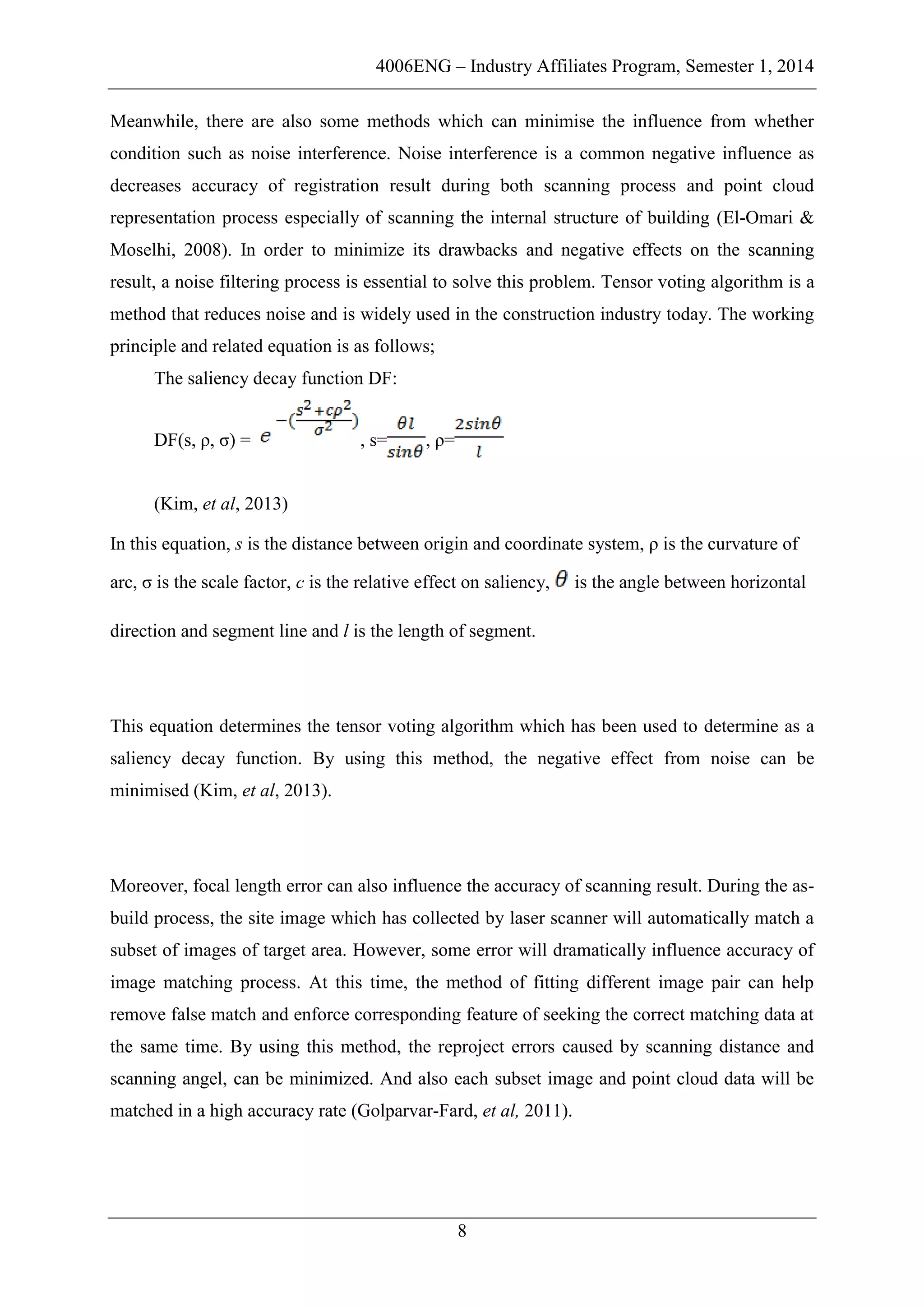4006ENG – Industry Affiliates Program, Semester 1, 2014
8
Meanwhile, there are also some methods which can minimise the influence from whether
condition such as noise interference. Noise interference is a common negative influence as
decreases accuracy of registration result during both scanning process and point cloud
representation process especially of scanning the internal structure of building (El-Omari &
Moselhi, 2008). In order to minimize its drawbacks and negative effects on the scanning
result, a noise filtering process is essential to solve this problem. Tensor voting algorithm is a
method that reduces noise and is widely used in the construction industry today. The working
principle and related equation is as follows;
The saliency decay function DF:
DF(s, ρ, σ) = , s= , ρ=
(Kim, et al, 2013)
In this equation, s is the distance between origin and coordinate system, ρ is the curvature of
arc, σ is the scale factor, c is the relative effect on saliency, is the angle between horizontal
direction and segment line and l is the length of segment.
This equation determines the tensor voting algorithm which has been used to determine as a
saliency decay function. By using this method, the negative effect from noise can be
minimised (Kim, et al, 2013).
Moreover, focal length error can also influence the accuracy of scanning result. During the as-
build process, the site image which has collected by laser scanner will automatically match a
subset of images of target area. However, some error will dramatically influence accuracy of
image matching process. At this time, the method of fitting different image pair can help
remove false match and enforce corresponding feature of seeking the correct matching data at
the same time. By using this method, the reproject errors caused by scanning distance and
scanning angel, can be minimized. And also each subset image and point cloud data will be
matched in a high accuracy rate (Golparvar-Fard, et al, 2011).
 