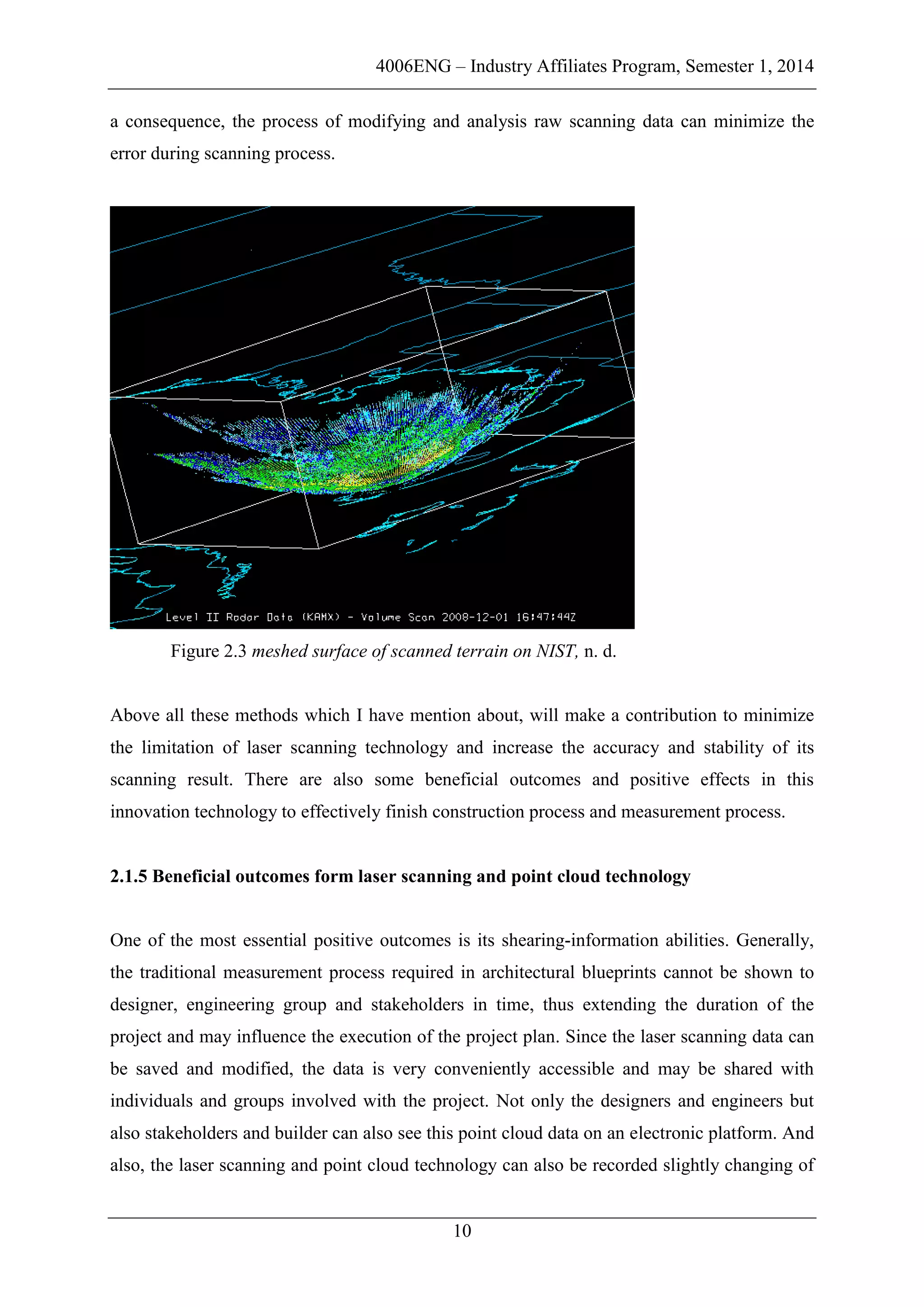 4006ENG – Industry Affiliates Program, Semester 1, 2014
10
a consequence, the process of modifying and analysis raw scanning data can minimize the
error during scanning process.
Figure 2.3 meshed surface of scanned terrain on NIST, n. d.
Above all these methods which I have mention about, will make a contribution to minimize
the limitation of laser scanning technology and increase the accuracy and stability of its
scanning result. There are also some beneficial outcomes and positive effects in this
innovation technology to effectively finish construction process and measurement process.
2.1.5 Beneficial outcomes form laser scanning and point cloud technology
One of the most essential positive outcomes is its shearing-information abilities. Generally,
the traditional measurement process required in architectural blueprints cannot be shown to
designer, engineering group and stakeholders in time, thus extending the duration of the
project and may influence the execution of the project plan. Since the laser scanning data can
be saved and modified, the data is very conveniently accessible and may be shared with
individuals and groups involved with the project. Not only the designers and engineers but
also stakeholders and builder can also see this point cloud data on an electronic platform. And
also, the laser scanning and point cloud technology can also be recorded slightly changing of
 
