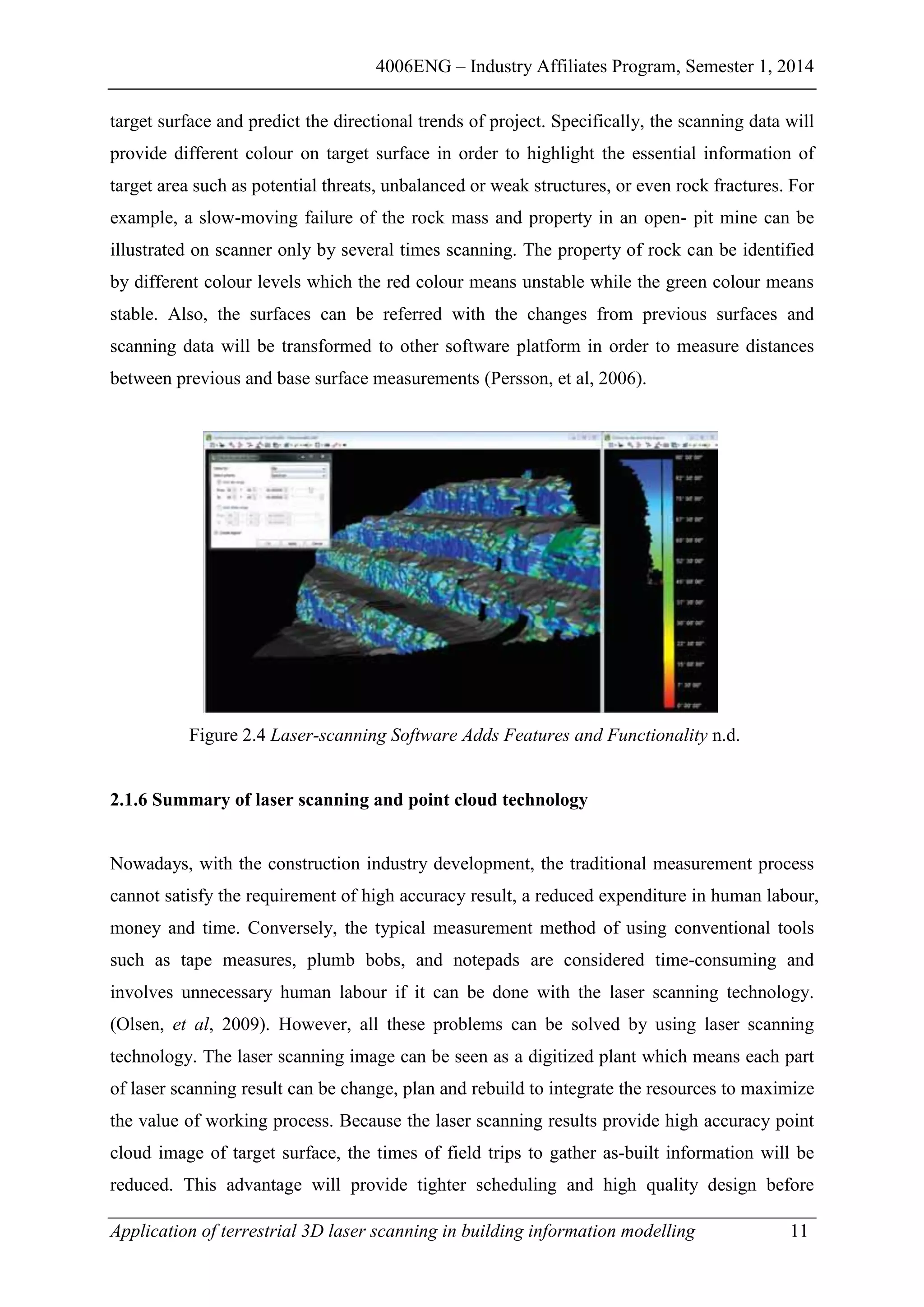 4006ENG – Industry Affiliates Program, Semester 1, 2014
Application of terrestrial 3D laser scanning in building information modelling 11
target surface and predict the directional trends of project. Specifically, the scanning data will
provide different colour on target surface in order to highlight the essential information of
target area such as potential threats, unbalanced or weak structures, or even rock fractures. For
example, a slow-moving failure of the rock mass and property in an open- pit mine can be
illustrated on scanner only by several times scanning. The property of rock can be identified
by different colour levels which the red colour means unstable while the green colour means
stable. Also, the surfaces can be referred with the changes from previous surfaces and
scanning data will be transformed to other software platform in order to measure distances
between previous and base surface measurements (Persson, et al, 2006).
Figure 2.4 Laser-scanning Software Adds Features and Functionality n.d.
2.1.6 Summary of laser scanning and point cloud technology
Nowadays, with the construction industry development, the traditional measurement process
cannot satisfy the requirement of high accuracy result, a reduced expenditure in human labour,
money and time. Conversely, the typical measurement method of using conventional tools
such as tape measures, plumb bobs, and notepads are considered time-consuming and
involves unnecessary human labour if it can be done with the laser scanning technology.
(Olsen, et al, 2009). However, all these problems can be solved by using laser scanning
technology. The laser scanning image can be seen as a digitized plant which means each part
of laser scanning result can be change, plan and rebuild to integrate the resources to maximize
the value of working process. Because the laser scanning results provide high accuracy point
cloud image of target surface, the times of field trips to gather as-built information will be
reduced. This advantage will provide tighter scheduling and high quality design before
 