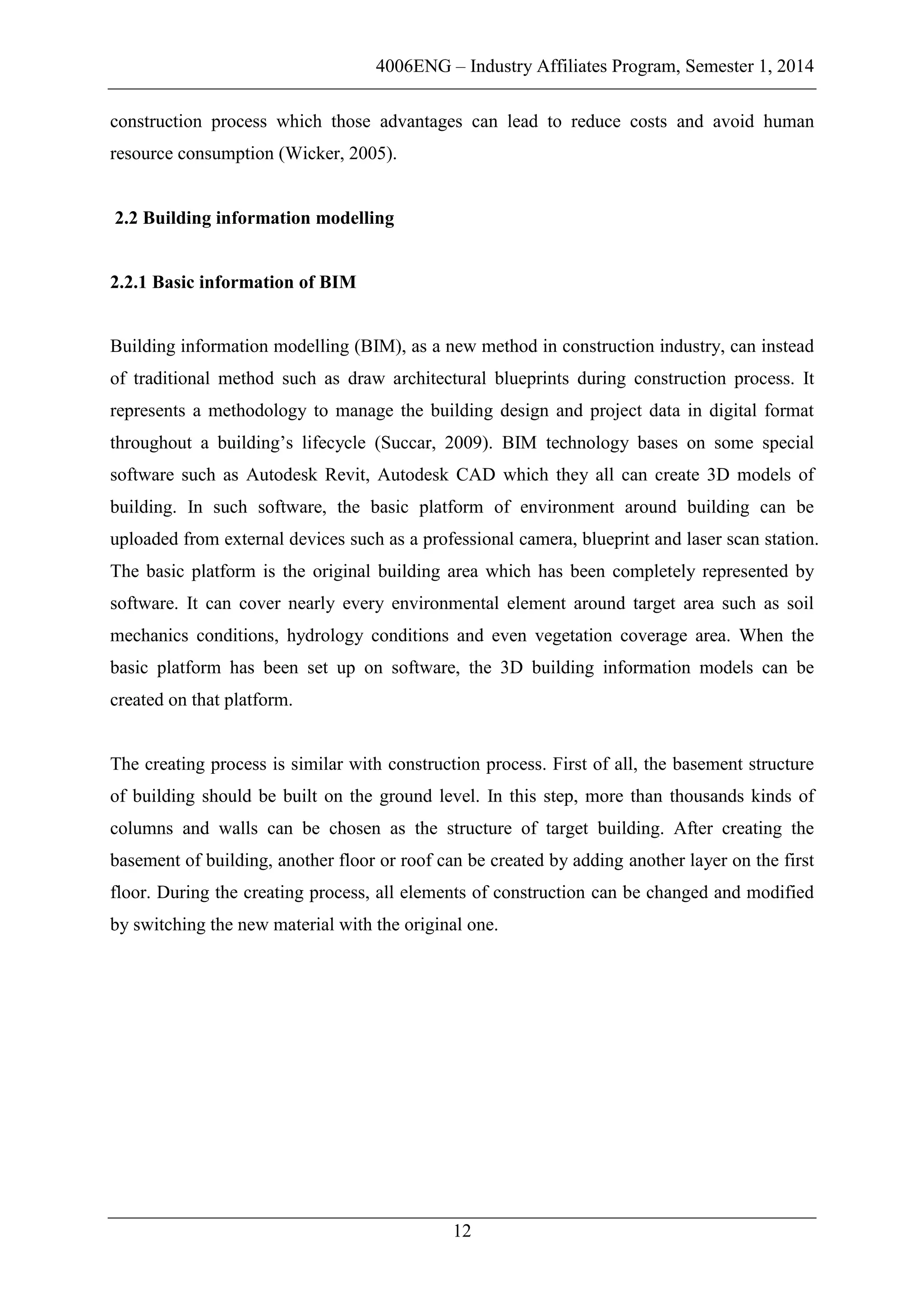 4006ENG – Industry Affiliates Program, Semester 1, 2014
12
construction process which those advantages can lead to reduce costs and avoid human
resource consumption (Wicker, 2005).
2.2 Building information modelling
2.2.1 Basic information of BIM
Building information modelling (BIM), as a new method in construction industry, can instead
of traditional method such as draw architectural blueprints during construction process. It
represents a methodology to manage the building design and project data in digital format
throughout a building’s lifecycle (Succar, 2009). BIM technology bases on some special
software such as Autodesk Revit, Autodesk CAD which they all can create 3D models of
building. In such software, the basic platform of environment around building can be
uploaded from external devices such as a professional camera, blueprint and laser scan station.
The basic platform is the original building area which has been completely represented by
software. It can cover nearly every environmental element around target area such as soil
mechanics conditions, hydrology conditions and even vegetation coverage area. When the
basic platform has been set up on software, the 3D building information models can be
created on that platform.
The creating process is similar with construction process. First of all, the basement structure
of building should be built on the ground level. In this step, more than thousands kinds of
columns and walls can be chosen as the structure of target building. After creating the
basement of building, another floor or roof can be created by adding another layer on the first
floor. During the creating process, all elements of construction can be changed and modified
by switching the new material with the original one.
 
