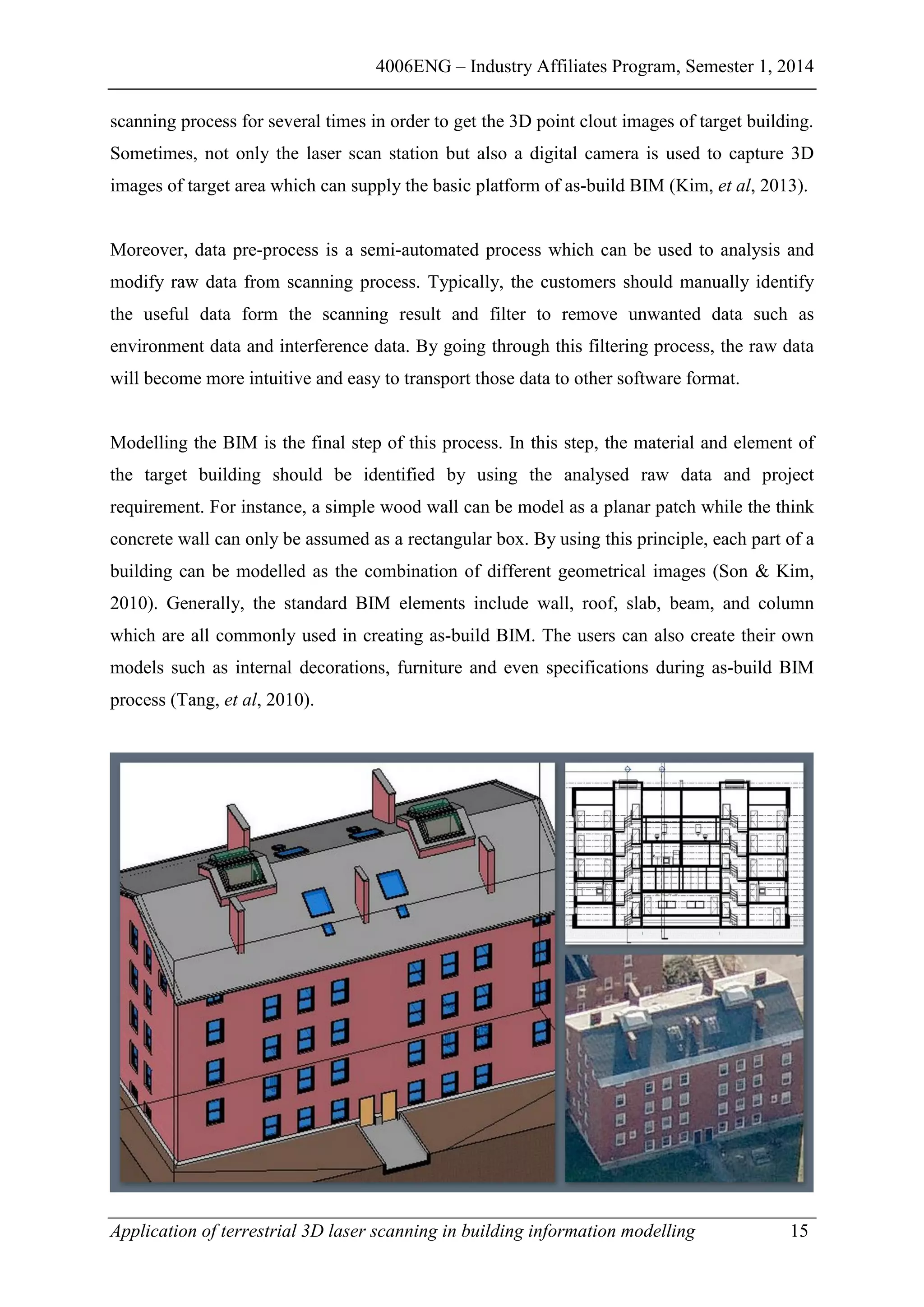 4006ENG – Industry Affiliates Program, Semester 1, 2014
Application of terrestrial 3D laser scanning in building information modelling 15
scanning process for several times in order to get the 3D point clout images of target building.
Sometimes, not only the laser scan station but also a digital camera is used to capture 3D
images of target area which can supply the basic platform of as-build BIM (Kim, et al, 2013).
Moreover, data pre-process is a semi-automated process which can be used to analysis and
modify raw data from scanning process. Typically, the customers should manually identify
the useful data form the scanning result and filter to remove unwanted data such as
environment data and interference data. By going through this filtering process, the raw data
will become more intuitive and easy to transport those data to other software format.
Modelling the BIM is the final step of this process. In this step, the material and element of
the target building should be identified by using the analysed raw data and project
requirement. For instance, a simple wood wall can be model as a planar patch while the think
concrete wall can only be assumed as a rectangular box. By using this principle, each part of a
building can be modelled as the combination of different geometrical images (Son & Kim,
2010). Generally, the standard BIM elements include wall, roof, slab, beam, and column
which are all commonly used in creating as-build BIM. The users can also create their own
models such as internal decorations, furniture and even specifications during as-build BIM
process (Tang, et al, 2010).
 