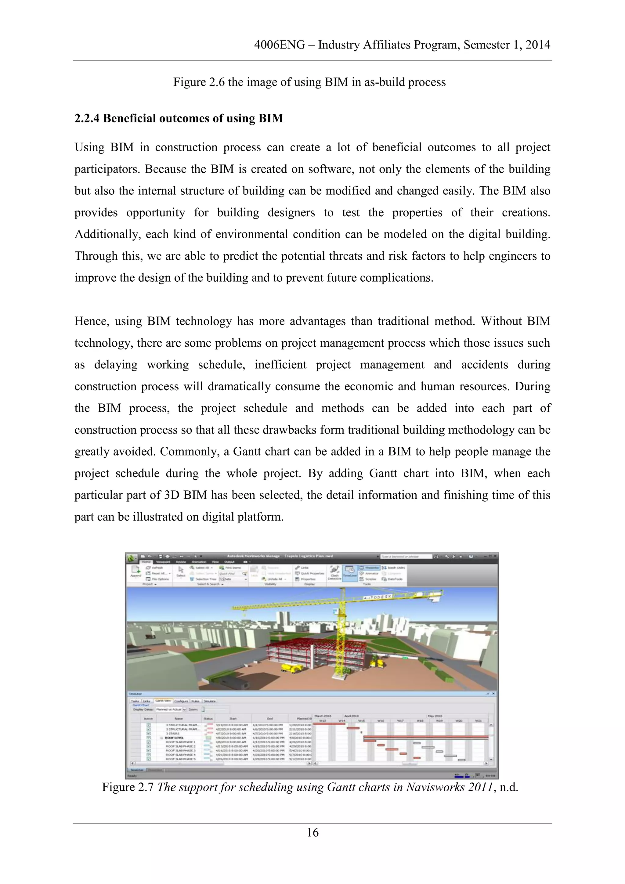 4006ENG – Industry Affiliates Program, Semester 1, 2014
16
Figure 2.6 the image of using BIM in as-build process
2.2.4 Beneficial outcomes of using BIM
Using BIM in construction process can create a lot of beneficial outcomes to all project
participators. Because the BIM is created on software, not only the elements of the building
but also the internal structure of building can be modified and changed easily. The BIM also
provides opportunity for building designers to test the properties of their creations.
Additionally, each kind of environmental condition can be modeled on the digital building.
Through this, we are able to predict the potential threats and risk factors to help engineers to
improve the design of the building and to prevent future complications.
Hence, using BIM technology has more advantages than traditional method. Without BIM
technology, there are some problems on project management process which those issues such
as delaying working schedule, inefficient project management and accidents during
construction process will dramatically consume the economic and human resources. During
the BIM process, the project schedule and methods can be added into each part of
construction process so that all these drawbacks form traditional building methodology can be
greatly avoided. Commonly, a Gantt chart can be added in a BIM to help people manage the
project schedule during the whole project. By adding Gantt chart into BIM, when each
particular part of 3D BIM has been selected, the detail information and finishing time of this
part can be illustrated on digital platform.
Figure 2.7 The support for scheduling using Gantt charts in Navisworks 2011, n.d.
 