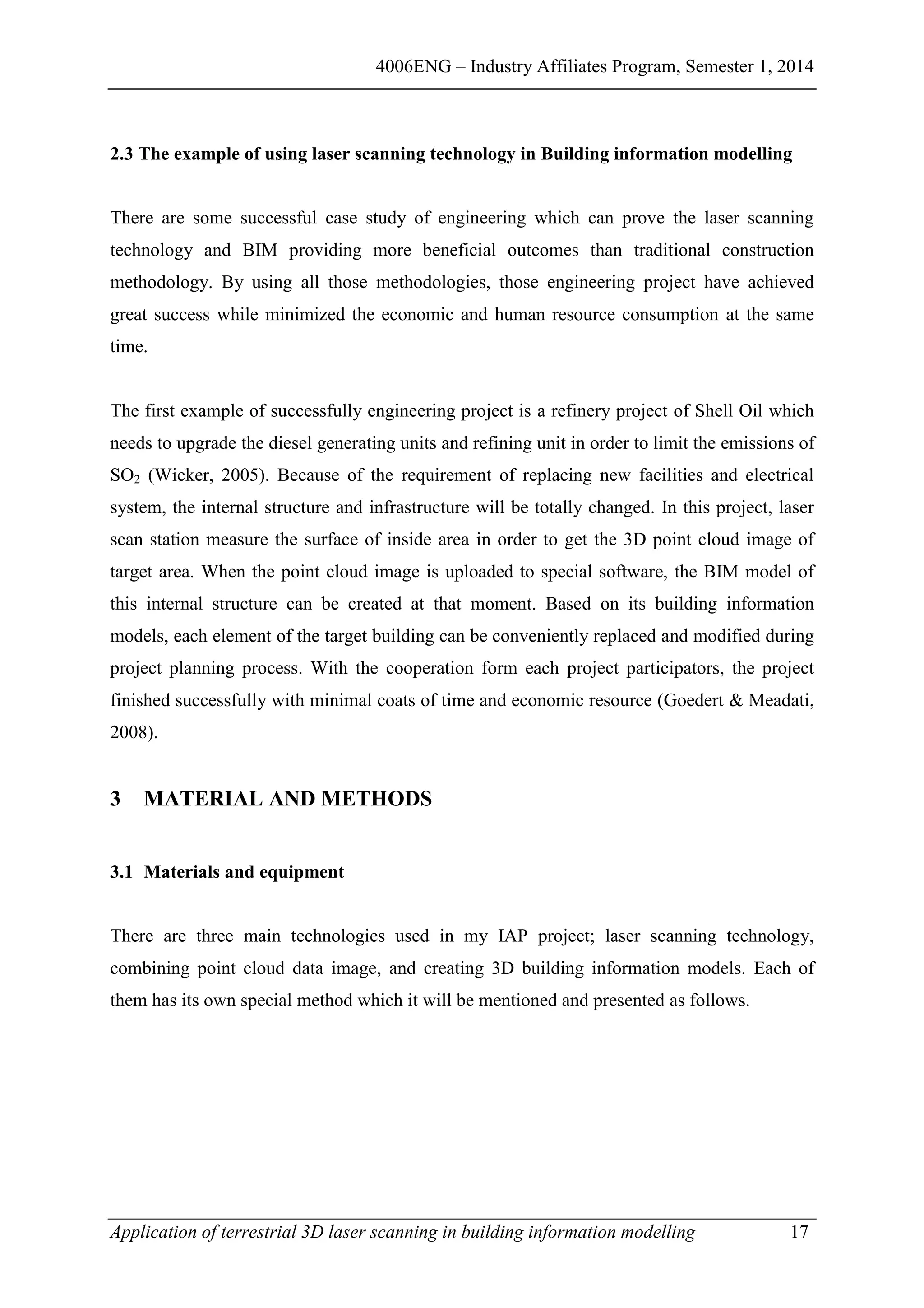 4006ENG – Industry Affiliates Program, Semester 1, 2014
Application of terrestrial 3D laser scanning in building information modelling 17
2.3 The example of using laser scanning technology in Building information modelling
There are some successful case study of engineering which can prove the laser scanning
technology and BIM providing more beneficial outcomes than traditional construction
methodology. By using all those methodologies, those engineering project have achieved
great success while minimized the economic and human resource consumption at the same
time.
The first example of successfully engineering project is a refinery project of Shell Oil which
needs to upgrade the diesel generating units and refining unit in order to limit the emissions of
SO2 (Wicker, 2005). Because of the requirement of replacing new facilities and electrical
system, the internal structure and infrastructure will be totally changed. In this project, laser
scan station measure the surface of inside area in order to get the 3D point cloud image of
target area. When the point cloud image is uploaded to special software, the BIM model of
this internal structure can be created at that moment. Based on its building information
models, each element of the target building can be conveniently replaced and modified during
project planning process. With the cooperation form each project participators, the project
finished successfully with minimal coats of time and economic resource (Goedert & Meadati,
2008).
3 MATERIAL AND METHODS
3.1 Materials and equipment
There are three main technologies used in my IAP project; laser scanning technology,
combining point cloud data image, and creating 3D building information models. Each of
them has its own special method which it will be mentioned and presented as follows.
 