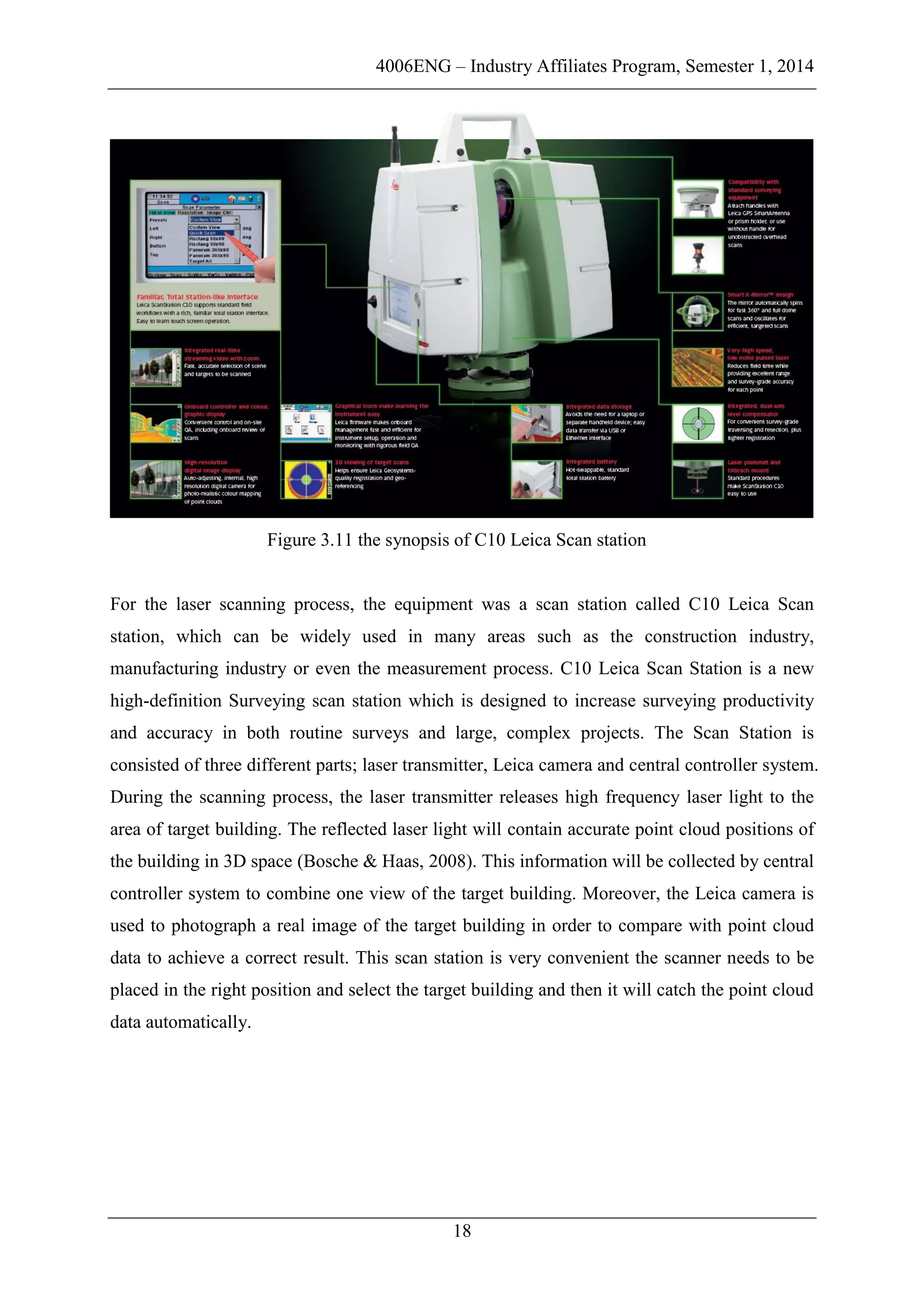 4006ENG – Industry Affiliates Program, Semester 1, 2014
18
Figure 3.11 the synopsis of C10 Leica Scan station
For the laser scanning process, the equipment was a scan station called C10 Leica Scan
station, which can be widely used in many areas such as the construction industry,
manufacturing industry or even the measurement process. C10 Leica Scan Station is a new
high-definition Surveying scan station which is designed to increase surveying productivity
and accuracy in both routine surveys and large, complex projects. The Scan Station is
consisted of three different parts; laser transmitter, Leica camera and central controller system.
During the scanning process, the laser transmitter releases high frequency laser light to the
area of target building. The reflected laser light will contain accurate point cloud positions of
the building in 3D space (Bosche & Haas, 2008). This information will be collected by central
controller system to combine one view of the target building. Moreover, the Leica camera is
used to photograph a real image of the target building in order to compare with point cloud
data to achieve a correct result. This scan station is very convenient the scanner needs to be
placed in the right position and select the target building and then it will catch the point cloud
data automatically.
 