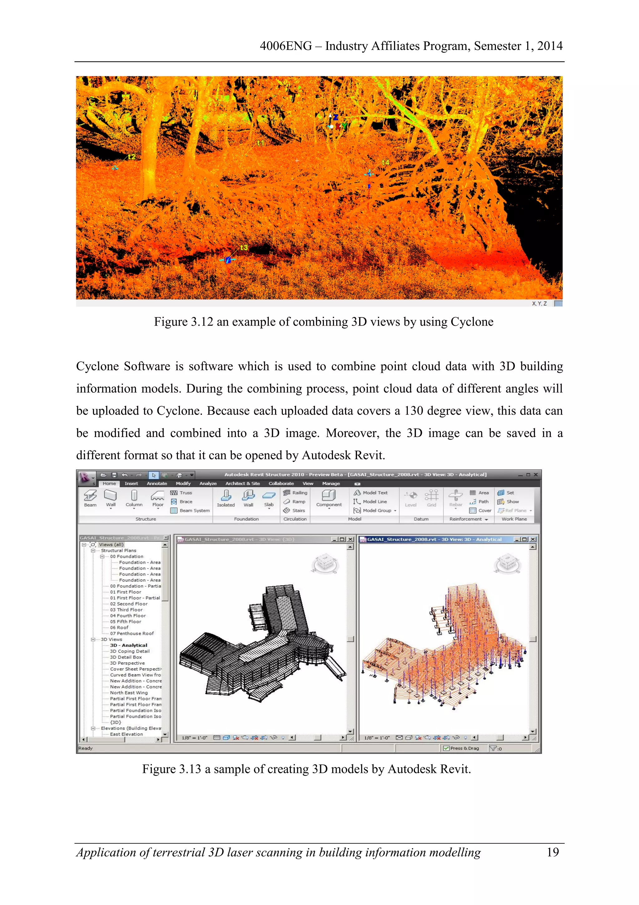 4006ENG – Industry Affiliates Program, Semester 1, 2014
Application of terrestrial 3D laser scanning in building information modelling 19
Figure 3.12 an example of combining 3D views by using Cyclone
Cyclone Software is software which is used to combine point cloud data with 3D building
information models. During the combining process, point cloud data of different angles will
be uploaded to Cyclone. Because each uploaded data covers a 130 degree view, this data can
be modified and combined into a 3D image. Moreover, the 3D image can be saved in a
different format so that it can be opened by Autodesk Revit.
Figure 3.13 a sample of creating 3D models by Autodesk Revit.
 