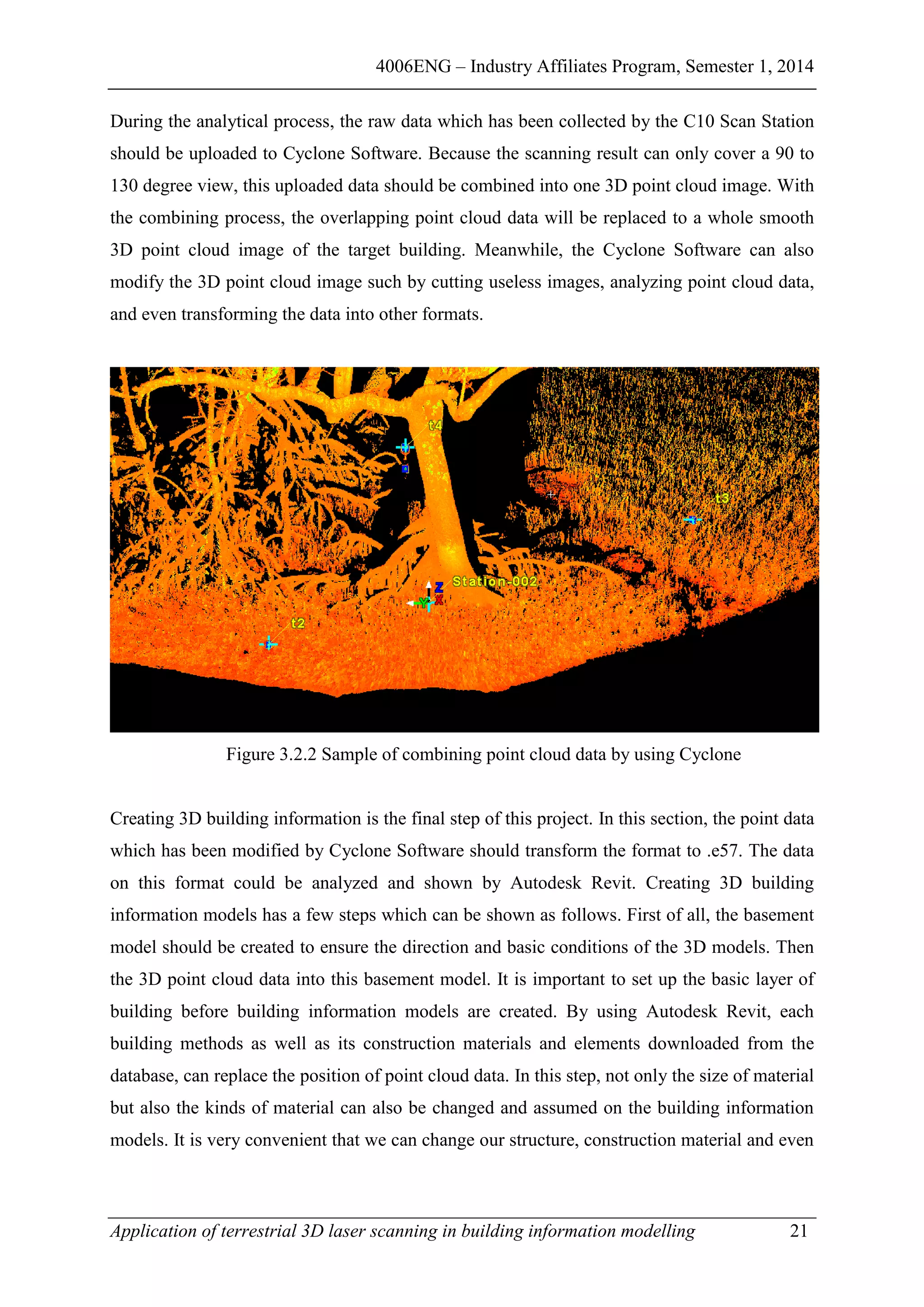 4006ENG – Industry Affiliates Program, Semester 1, 2014
Application of terrestrial 3D laser scanning in building information modelling 21
During the analytical process, the raw data which has been collected by the C10 Scan Station
should be uploaded to Cyclone Software. Because the scanning result can only cover a 90 to
130 degree view, this uploaded data should be combined into one 3D point cloud image. With
the combining process, the overlapping point cloud data will be replaced to a whole smooth
3D point cloud image of the target building. Meanwhile, the Cyclone Software can also
modify the 3D point cloud image such by cutting useless images, analyzing point cloud data,
and even transforming the data into other formats.
Figure 3.2.2 Sample of combining point cloud data by using Cyclone
Creating 3D building information is the final step of this project. In this section, the point data
which has been modified by Cyclone Software should transform the format to .e57. The data
on this format could be analyzed and shown by Autodesk Revit. Creating 3D building
information models has a few steps which can be shown as follows. First of all, the basement
model should be created to ensure the direction and basic conditions of the 3D models. Then
the 3D point cloud data into this basement model. It is important to set up the basic layer of
building before building information models are created. By using Autodesk Revit, each
building methods as well as its construction materials and elements downloaded from the
database, can replace the position of point cloud data. In this step, not only the size of material
but also the kinds of material can also be changed and assumed on the building information
models. It is very convenient that we can change our structure, construction material and even
 