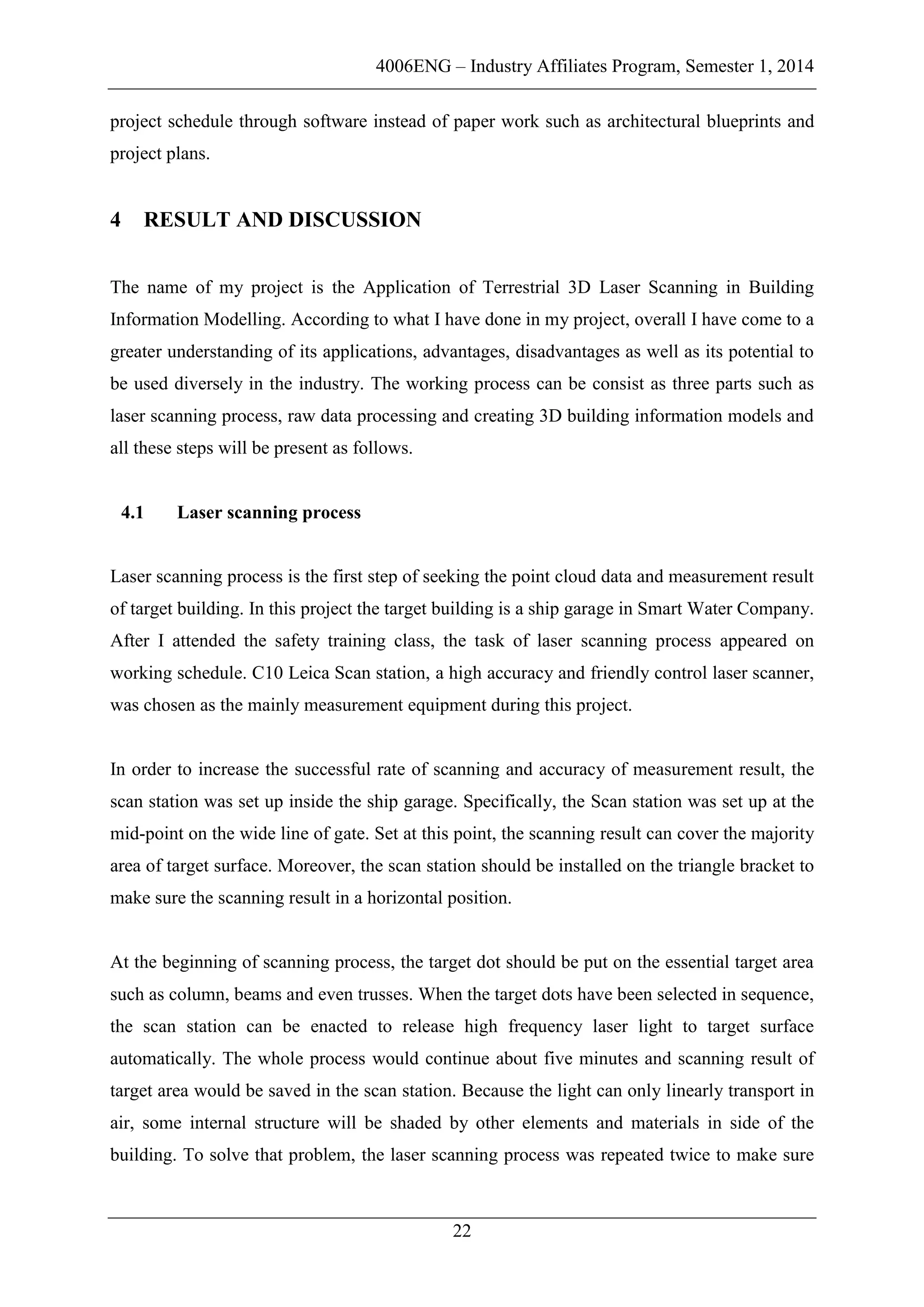 4006ENG – Industry Affiliates Program, Semester 1, 2014
22
project schedule through software instead of paper work such as architectural blueprints and
project plans.
4 RESULT AND DISCUSSION
The name of my project is the Application of Terrestrial 3D Laser Scanning in Building
Information Modelling. According to what I have done in my project, overall I have come to a
greater understanding of its applications, advantages, disadvantages as well as its potential to
be used diversely in the industry. The working process can be consist as three parts such as
laser scanning process, raw data processing and creating 3D building information models and
all these steps will be present as follows.
4.1 Laser scanning process
Laser scanning process is the first step of seeking the point cloud data and measurement result
of target building. In this project the target building is a ship garage in Smart Water Company.
After I attended the safety training class, the task of laser scanning process appeared on
working schedule. C10 Leica Scan station, a high accuracy and friendly control laser scanner,
was chosen as the mainly measurement equipment during this project.
In order to increase the successful rate of scanning and accuracy of measurement result, the
scan station was set up inside the ship garage. Specifically, the Scan station was set up at the
mid-point on the wide line of gate. Set at this point, the scanning result can cover the majority
area of target surface. Moreover, the scan station should be installed on the triangle bracket to
make sure the scanning result in a horizontal position.
At the beginning of scanning process, the target dot should be put on the essential target area
such as column, beams and even trusses. When the target dots have been selected in sequence,
the scan station can be enacted to release high frequency laser light to target surface
automatically. The whole process would continue about five minutes and scanning result of
target area would be saved in the scan station. Because the light can only linearly transport in
air, some internal structure will be shaded by other elements and materials in side of the
building. To solve that problem, the laser scanning process was repeated twice to make sure
 
