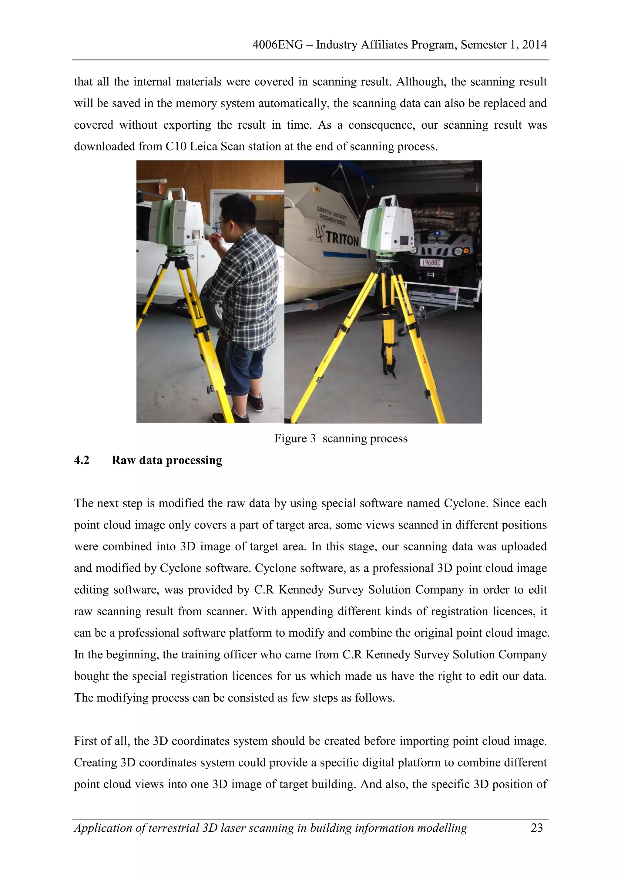 4006ENG – Industry Affiliates Program, Semester 1, 2014
Application of terrestrial 3D laser scanning in building information modelling 23
that all the internal materials were covered in scanning result. Although, the scanning result
will be saved in the memory system automatically, the scanning data can also be replaced and
covered without exporting the result in time. As a consequence, our scanning result was
downloaded from C10 Leica Scan station at the end of scanning process.
Figure 3 scanning process
4.2 Raw data processing
The next step is modified the raw data by using special software named Cyclone. Since each
point cloud image only covers a part of target area, some views scanned in different positions
were combined into 3D image of target area. In this stage, our scanning data was uploaded
and modified by Cyclone software. Cyclone software, as a professional 3D point cloud image
editing software, was provided by C.R Kennedy Survey Solution Company in order to edit
raw scanning result from scanner. With appending different kinds of registration licences, it
can be a professional software platform to modify and combine the original point cloud image.
In the beginning, the training officer who came from C.R Kennedy Survey Solution Company
bought the special registration licences for us which made us have the right to edit our data.
The modifying process can be consisted as few steps as follows.
First of all, the 3D coordinates system should be created before importing point cloud image.
Creating 3D coordinates system could provide a specific digital platform to combine different
point cloud views into one 3D image of target building. And also, the specific 3D position of
 