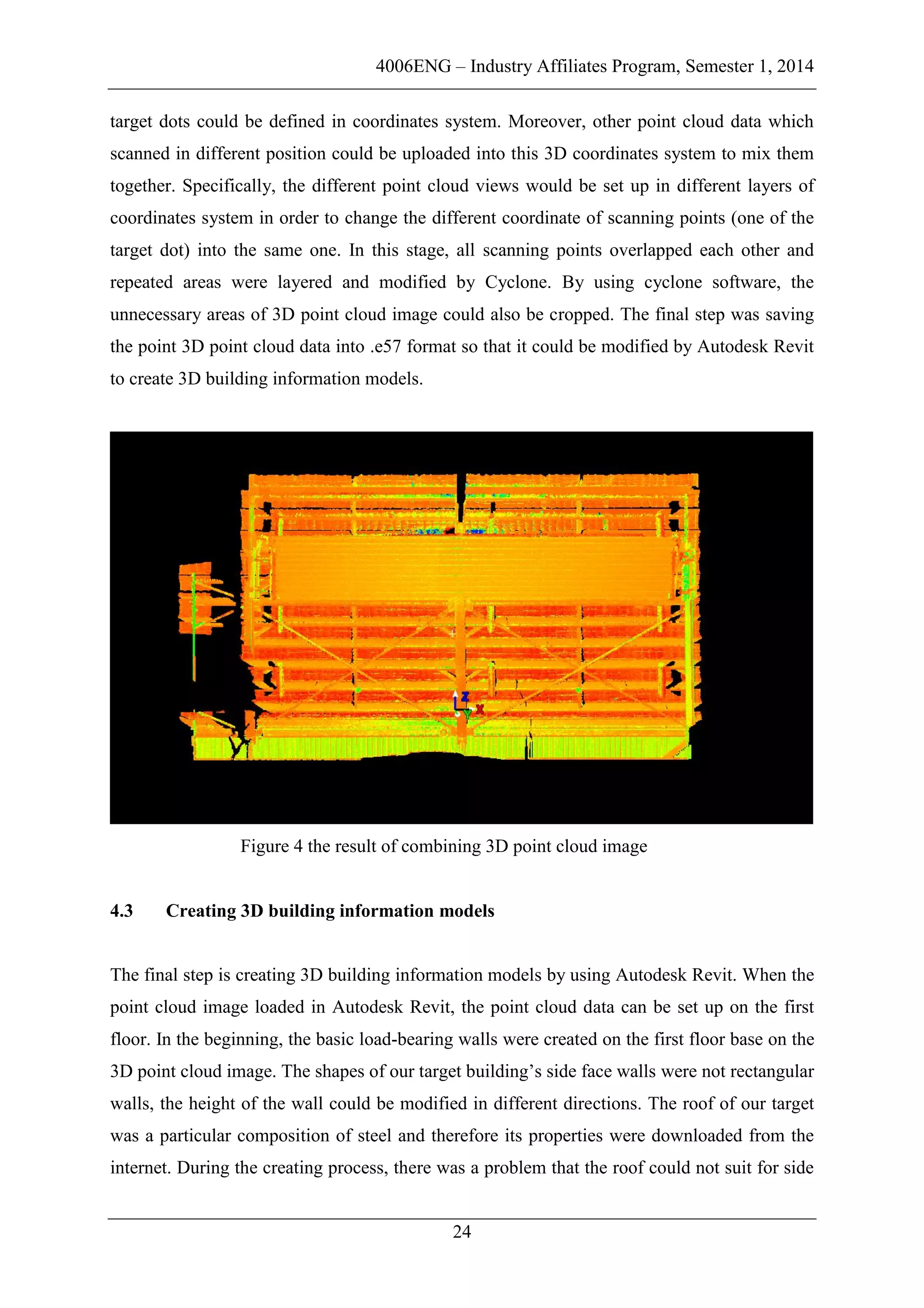 4006ENG – Industry Affiliates Program, Semester 1, 2014
24
target dots could be defined in coordinates system. Moreover, other point cloud data which
scanned in different position could be uploaded into this 3D coordinates system to mix them
together. Specifically, the different point cloud views would be set up in different layers of
coordinates system in order to change the different coordinate of scanning points (one of the
target dot) into the same one. In this stage, all scanning points overlapped each other and
repeated areas were layered and modified by Cyclone. By using cyclone software, the
unnecessary areas of 3D point cloud image could also be cropped. The final step was saving
the point 3D point cloud data into .e57 format so that it could be modified by Autodesk Revit
to create 3D building information models.
Figure 4 the result of combining 3D point cloud image
4.3 Creating 3D building information models
The final step is creating 3D building information models by using Autodesk Revit. When the
point cloud image loaded in Autodesk Revit, the point cloud data can be set up on the first
floor. In the beginning, the basic load-bearing walls were created on the first floor base on the
3D point cloud image. The shapes of our target building’s side face walls were not rectangular
walls, the height of the wall could be modified in different directions. The roof of our target
was a particular composition of steel and therefore its properties were downloaded from the
internet. During the creating process, there was a problem that the roof could not suit for side
 