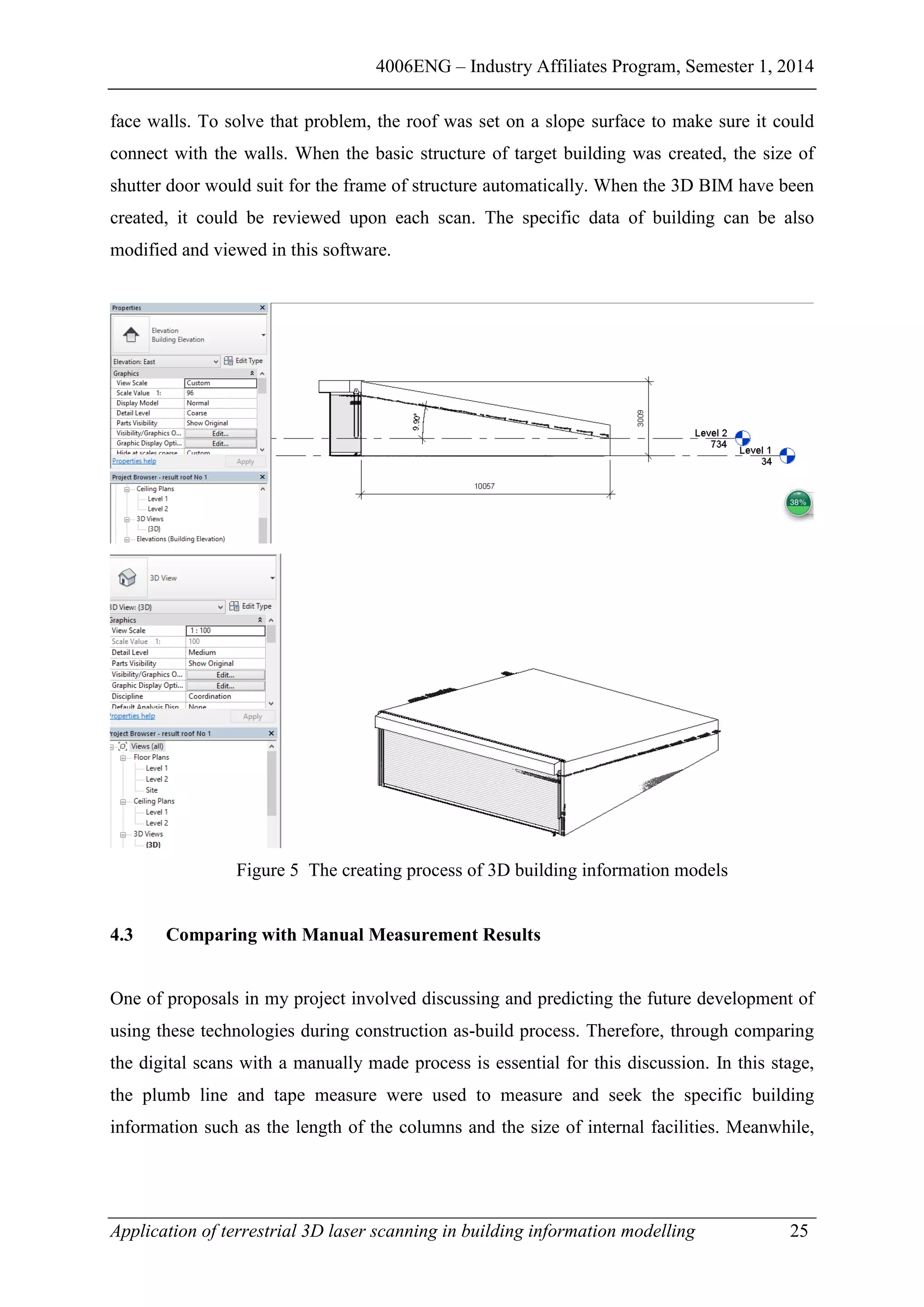 4006ENG – Industry Affiliates Program, Semester 1, 2014
Application of terrestrial 3D laser scanning in building information modelling 25
face walls. To solve that problem, the roof was set on a slope surface to make sure it could
connect with the walls. When the basic structure of target building was created, the size of
shutter door would suit for the frame of structure automatically. When the 3D BIM have been
created, it could be reviewed upon each scan. The specific data of building can be also
modified and viewed in this software.
Figure 5 The creating process of 3D building information models
4.3 Comparing with Manual Measurement Results
One of proposals in my project involved discussing and predicting the future development of
using these technologies during construction as-build process. Therefore, through comparing
the digital scans with a manually made process is essential for this discussion. In this stage,
the plumb line and tape measure were used to measure and seek the specific building
information such as the length of the columns and the size of internal facilities. Meanwhile,
 