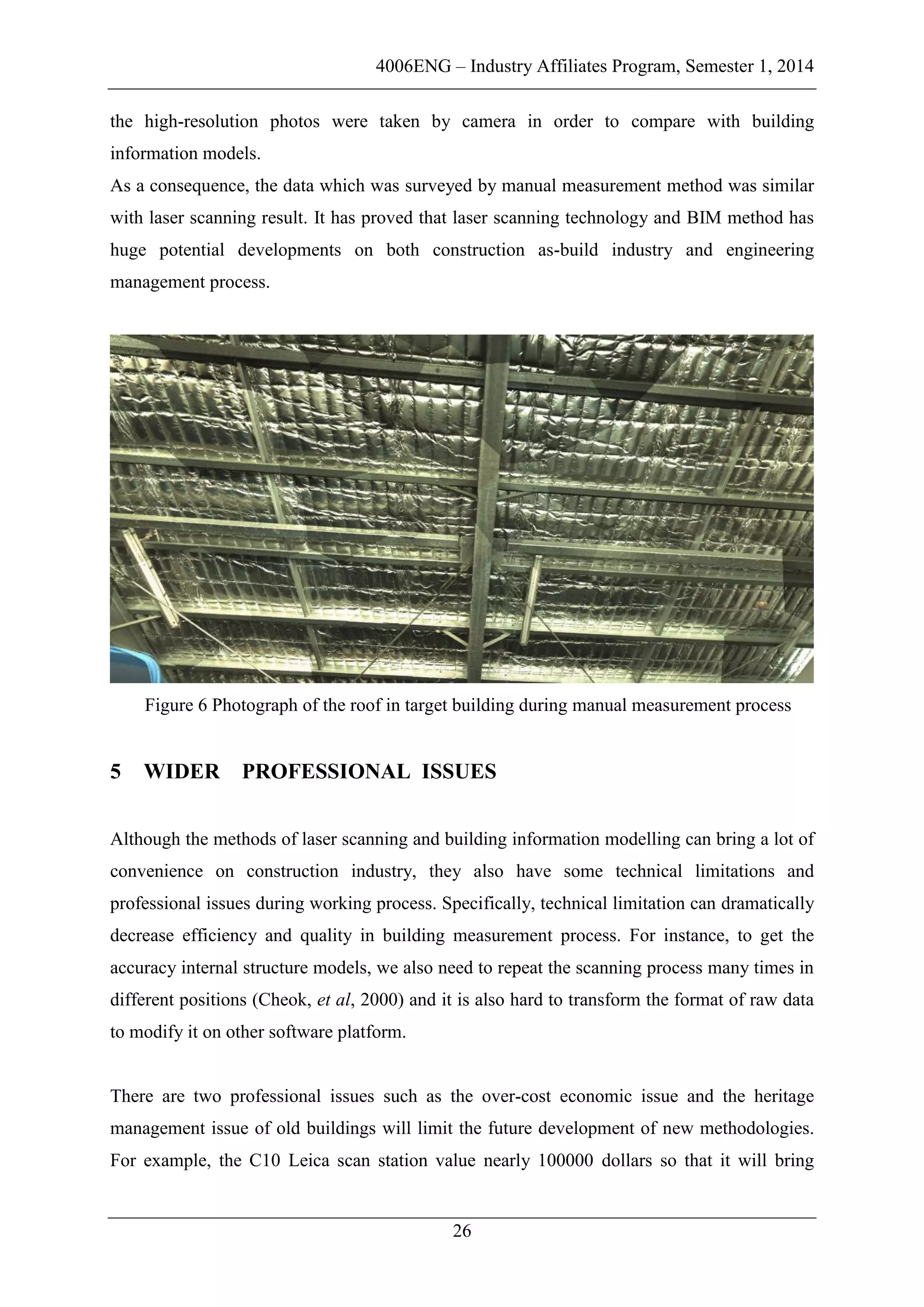 4006ENG – Industry Affiliates Program, Semester 1, 2014
26
the high-resolution photos were taken by camera in order to compare with building
information models.
As a consequence, the data which was surveyed by manual measurement method was similar
with laser scanning result. It has proved that laser scanning technology and BIM method has
huge potential developments on both construction as-build industry and engineering
management process.
Figure 6 Photograph of the roof in target building during manual measurement process
5 WIDER PROFESSIONAL ISSUES
Although the methods of laser scanning and building information modelling can bring a lot of
convenience on construction industry, they also have some technical limitations and
professional issues during working process. Specifically, technical limitation can dramatically
decrease efficiency and quality in building measurement process. For instance, to get the
accuracy internal structure models, we also need to repeat the scanning process many times in
different positions (Cheok, et al, 2000) and it is also hard to transform the format of raw data
to modify it on other software platform.
There are two professional issues such as the over-cost economic issue and the heritage
management issue of old buildings will limit the future development of new methodologies.
For example, the C10 Leica scan station value nearly 100000 dollars so that it will bring
 
