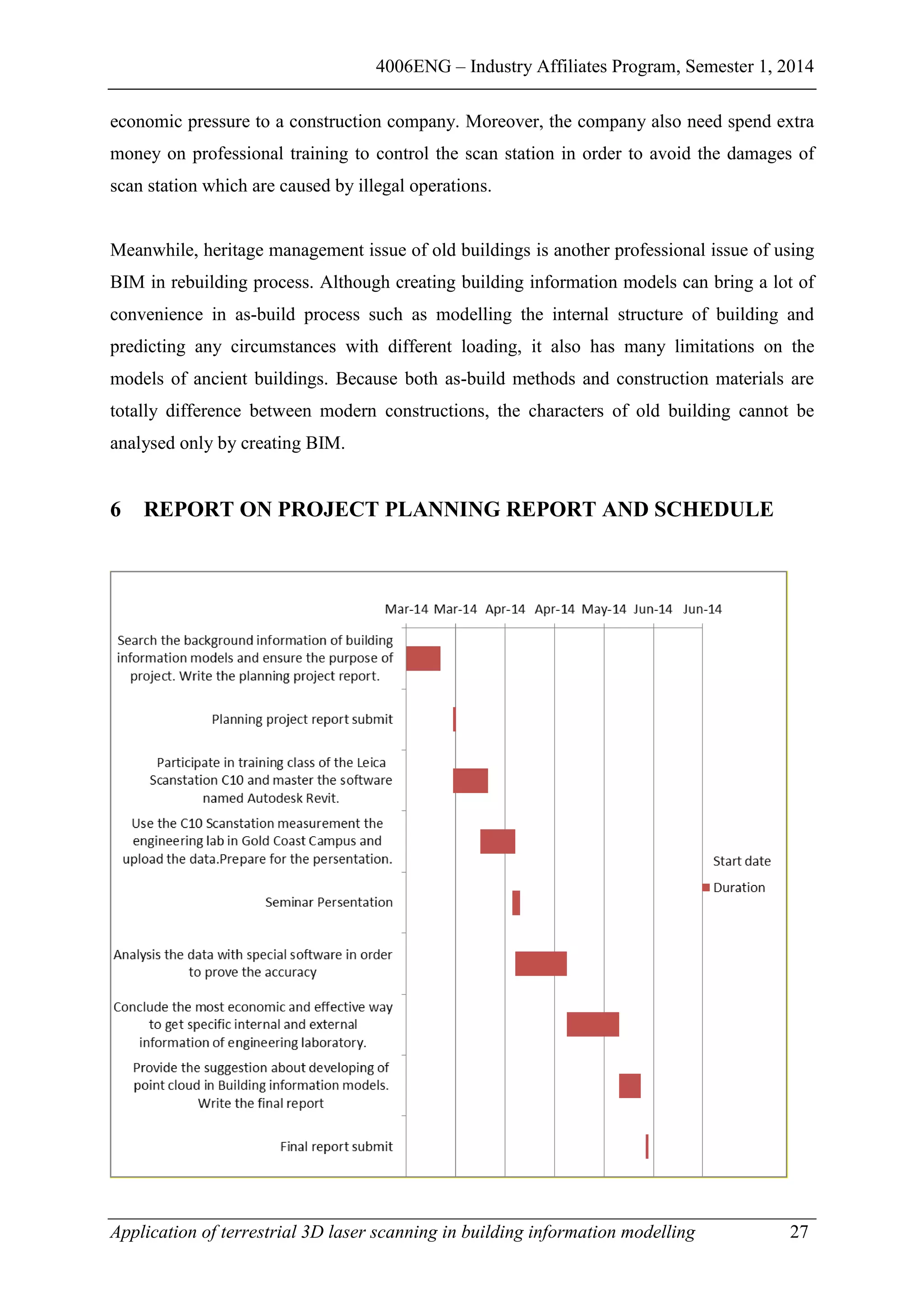 4006ENG – Industry Affiliates Program, Semester 1, 2014
Application of terrestrial 3D laser scanning in building information modelling 27
economic pressure to a construction company. Moreover, the company also need spend extra
money on professional training to control the scan station in order to avoid the damages of
scan station which are caused by illegal operations.
Meanwhile, heritage management issue of old buildings is another professional issue of using
BIM in rebuilding process. Although creating building information models can bring a lot of
convenience in as-build process such as modelling the internal structure of building and
predicting any circumstances with different loading, it also has many limitations on the
models of ancient buildings. Because both as-build methods and construction materials are
totally difference between modern constructions, the characters of old building cannot be
analysed only by creating BIM.
6 REPORT ON PROJECT PLANNING REPORT AND SCHEDULE
 
