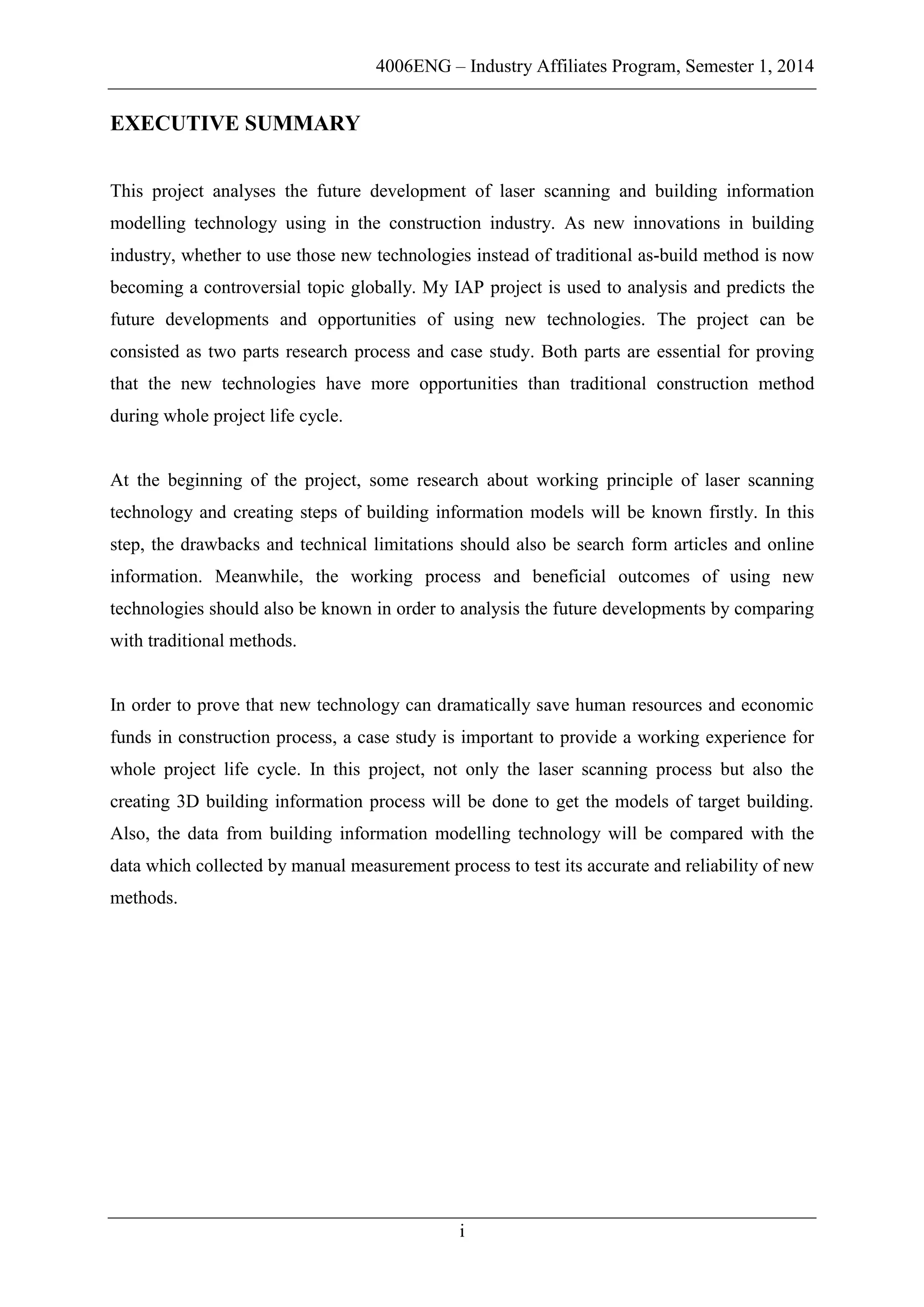 4006ENG – Industry Affiliates Program, Semester 1, 2014
i
EXECUTIVE SUMMARY
This project analyses the future development of laser scanning and building information
modelling technology using in the construction industry. As new innovations in building
industry, whether to use those new technologies instead of traditional as-build method is now
becoming a controversial topic globally. My IAP project is used to analysis and predicts the
future developments and opportunities of using new technologies. The project can be
consisted as two parts research process and case study. Both parts are essential for proving
that the new technologies have more opportunities than traditional construction method
during whole project life cycle.
At the beginning of the project, some research about working principle of laser scanning
technology and creating steps of building information models will be known firstly. In this
step, the drawbacks and technical limitations should also be search form articles and online
information. Meanwhile, the working process and beneficial outcomes of using new
technologies should also be known in order to analysis the future developments by comparing
with traditional methods.
In order to prove that new technology can dramatically save human resources and economic
funds in construction process, a case study is important to provide a working experience for
whole project life cycle. In this project, not only the laser scanning process but also the
creating 3D building information process will be done to get the models of target building.
Also, the data from building information modelling technology will be compared with the
data which collected by manual measurement process to test its accurate and reliability of new
methods.
 