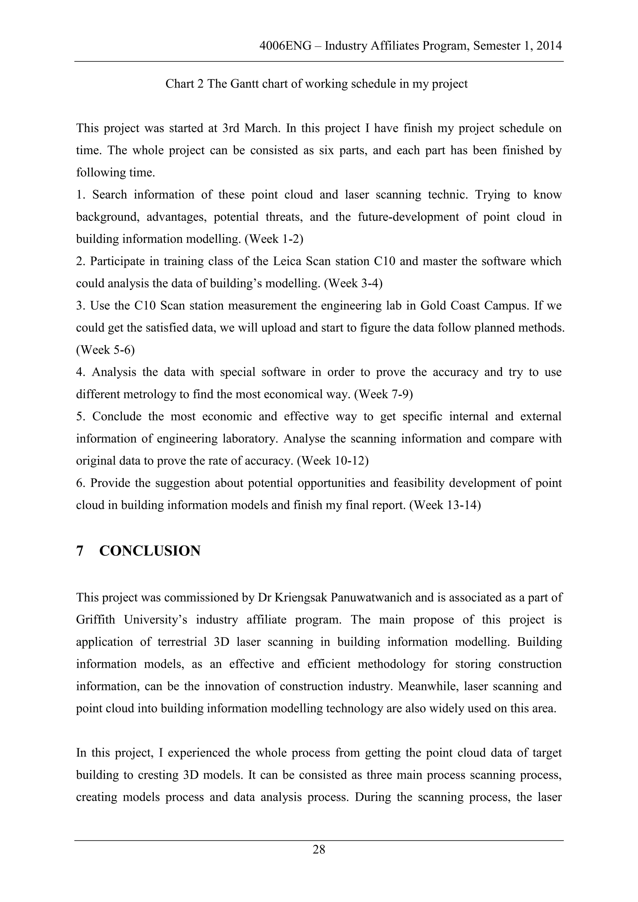 4006ENG – Industry Affiliates Program, Semester 1, 2014
28
Chart 2 The Gantt chart of working schedule in my project
This project was started at 3rd March. In this project I have finish my project schedule on
time. The whole project can be consisted as six parts, and each part has been finished by
following time.
1. Search information of these point cloud and laser scanning technic. Trying to know
background, advantages, potential threats, and the future-development of point cloud in
building information modelling. (Week 1-2)
2. Participate in training class of the Leica Scan station C10 and master the software which
could analysis the data of building’s modelling. (Week 3-4)
3. Use the C10 Scan station measurement the engineering lab in Gold Coast Campus. If we
could get the satisfied data, we will upload and start to figure the data follow planned methods.
(Week 5-6)
4. Analysis the data with special software in order to prove the accuracy and try to use
different metrology to find the most economical way. (Week 7-9)
5. Conclude the most economic and effective way to get specific internal and external
information of engineering laboratory. Analyse the scanning information and compare with
original data to prove the rate of accuracy. (Week 10-12)
6. Provide the suggestion about potential opportunities and feasibility development of point
cloud in building information models and finish my final report. (Week 13-14)
7 CONCLUSION
This project was commissioned by Dr Kriengsak Panuwatwanich and is associated as a part of
Griffith University’s industry affiliate program. The main propose of this project is
application of terrestrial 3D laser scanning in building information modelling. Building
information models, as an effective and efficient methodology for storing construction
information, can be the innovation of construction industry. Meanwhile, laser scanning and
point cloud into building information modelling technology are also widely used on this area.
In this project, I experienced the whole process from getting the point cloud data of target
building to cresting 3D models. It can be consisted as three main process scanning process,
creating models process and data analysis process. During the scanning process, the laser
 