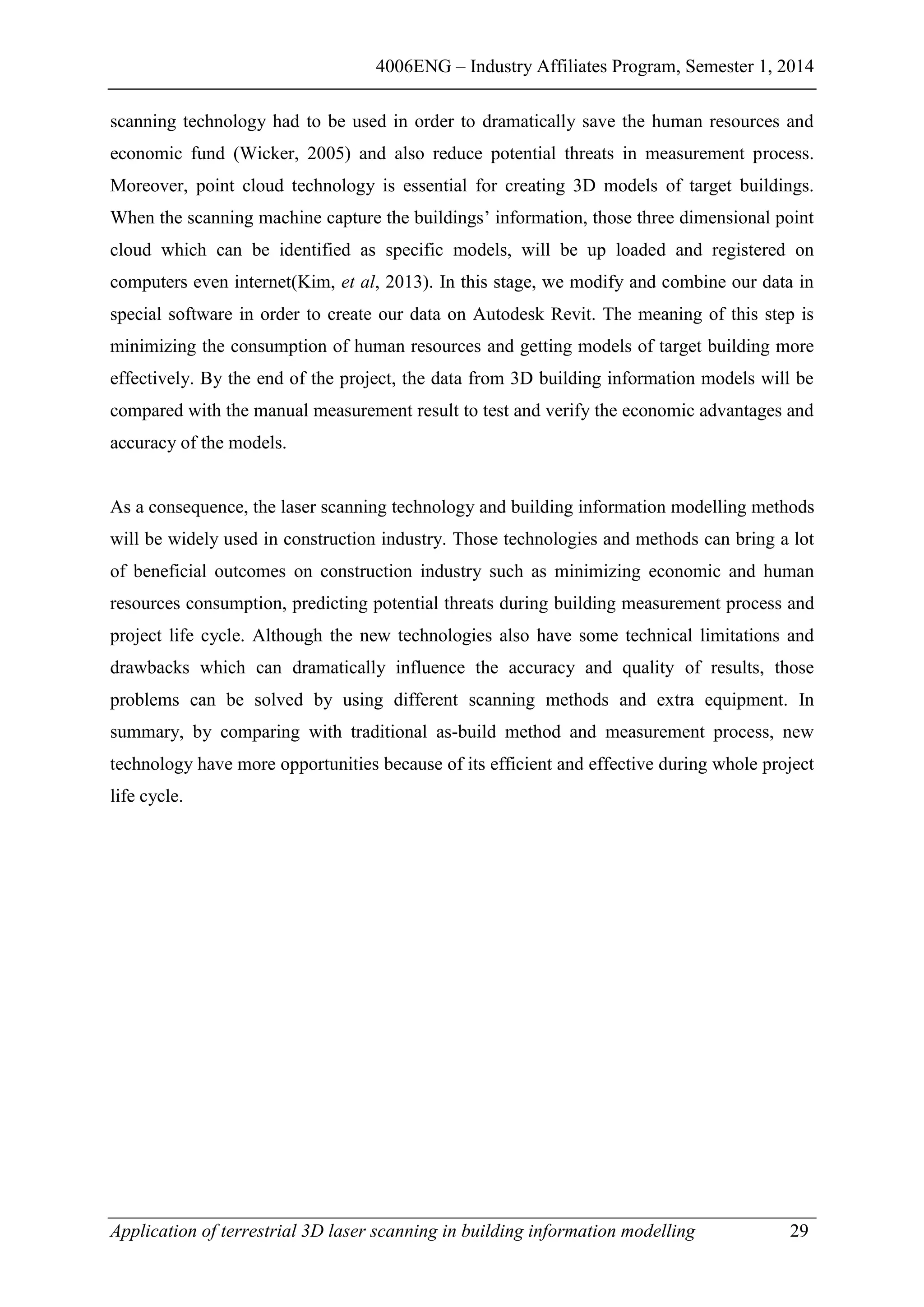 4006ENG – Industry Affiliates Program, Semester 1, 2014
Application of terrestrial 3D laser scanning in building information modelling 29
scanning technology had to be used in order to dramatically save the human resources and
economic fund (Wicker, 2005) and also reduce potential threats in measurement process.
Moreover, point cloud technology is essential for creating 3D models of target buildings.
When the scanning machine capture the buildings’ information, those three dimensional point
cloud which can be identified as specific models, will be up loaded and registered on
computers even internet(Kim, et al, 2013). In this stage, we modify and combine our data in
special software in order to create our data on Autodesk Revit. The meaning of this step is
minimizing the consumption of human resources and getting models of target building more
effectively. By the end of the project, the data from 3D building information models will be
compared with the manual measurement result to test and verify the economic advantages and
accuracy of the models.
As a consequence, the laser scanning technology and building information modelling methods
will be widely used in construction industry. Those technologies and methods can bring a lot
of beneficial outcomes on construction industry such as minimizing economic and human
resources consumption, predicting potential threats during building measurement process and
project life cycle. Although the new technologies also have some technical limitations and
drawbacks which can dramatically influence the accuracy and quality of results, those
problems can be solved by using different scanning methods and extra equipment. In
summary, by comparing with traditional as-build method and measurement process, new
technology have more opportunities because of its efficient and effective during whole project
life cycle.
 