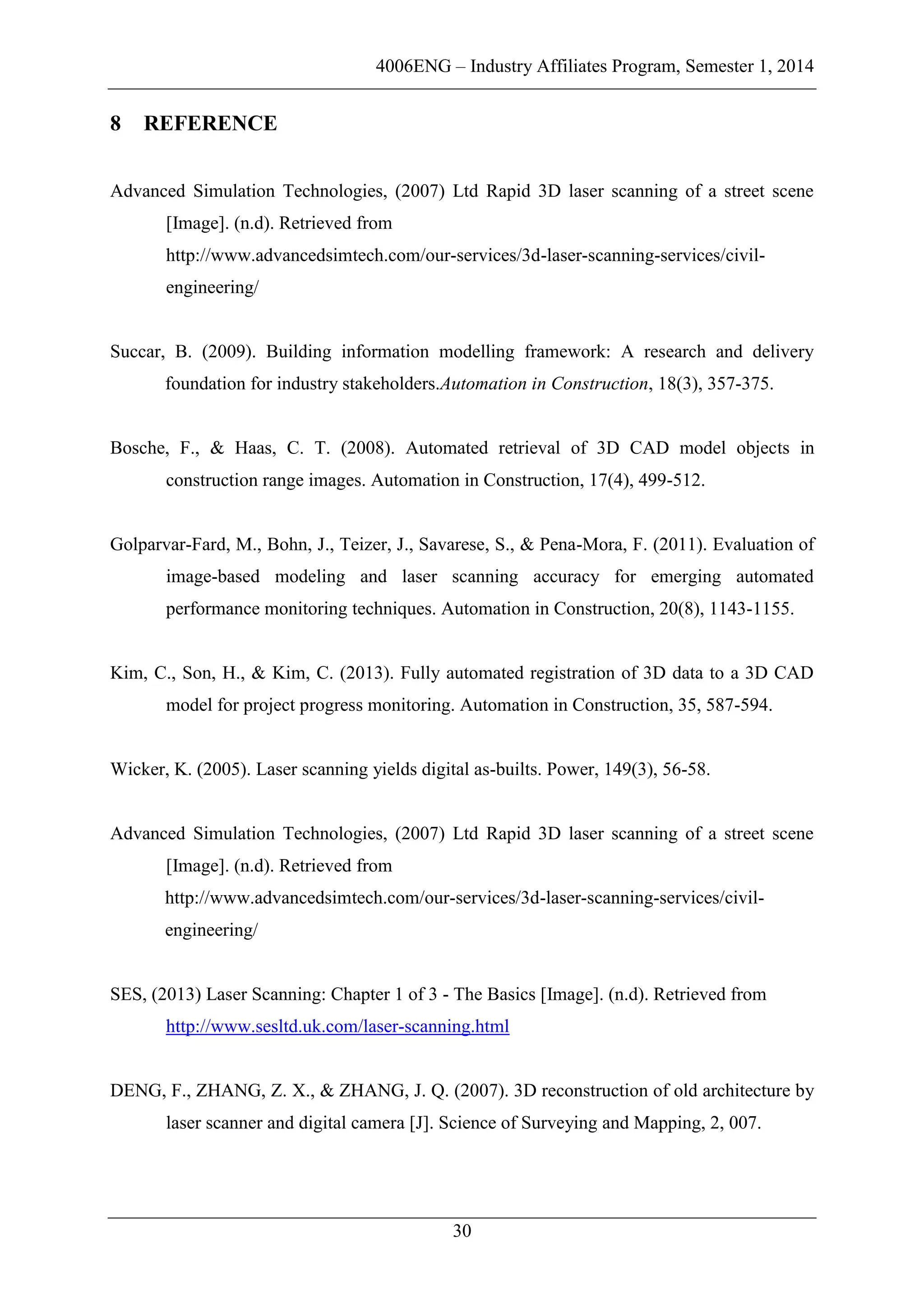 4006ENG – Industry Affiliates Program, Semester 1, 2014
30
8 REFERENCE
Advanced Simulation Technologies, (2007) Ltd Rapid 3D laser scanning of a street scene
[Image]. (n.d). Retrieved from
http://www.advancedsimtech.com/our-services/3d-laser-scanning-services/civil-
engineering/
Succar, B. (2009). Building information modelling framework: A research and delivery
foundation for industry stakeholders.Automation in Construction, 18(3), 357-375.
Bosche, F., & Haas, C. T. (2008). Automated retrieval of 3D CAD model objects in
construction range images. Automation in Construction, 17(4), 499-512.
Golparvar-Fard, M., Bohn, J., Teizer, J., Savarese, S., & Pena-Mora, F. (2011). Evaluation of
image-based modeling and laser scanning accuracy for emerging automated
performance monitoring techniques. Automation in Construction, 20(8), 1143-1155.
Kim, C., Son, H., & Kim, C. (2013). Fully automated registration of 3D data to a 3D CAD
model for project progress monitoring. Automation in Construction, 35, 587-594.
Wicker, K. (2005). Laser scanning yields digital as-builts. Power, 149(3), 56-58.
Advanced Simulation Technologies, (2007) Ltd Rapid 3D laser scanning of a street scene
[Image]. (n.d). Retrieved from
http://www.advancedsimtech.com/our-services/3d-laser-scanning-services/civil-
engineering/
SES, (2013) Laser Scanning: Chapter 1 of 3 - The Basics [Image]. (n.d). Retrieved from
http://www.sesltd.uk.com/laser-scanning.html
DENG, F., ZHANG, Z. X., & ZHANG, J. Q. (2007). 3D reconstruction of old architecture by
laser scanner and digital camera [J]. Science of Surveying and Mapping, 2, 007.
 