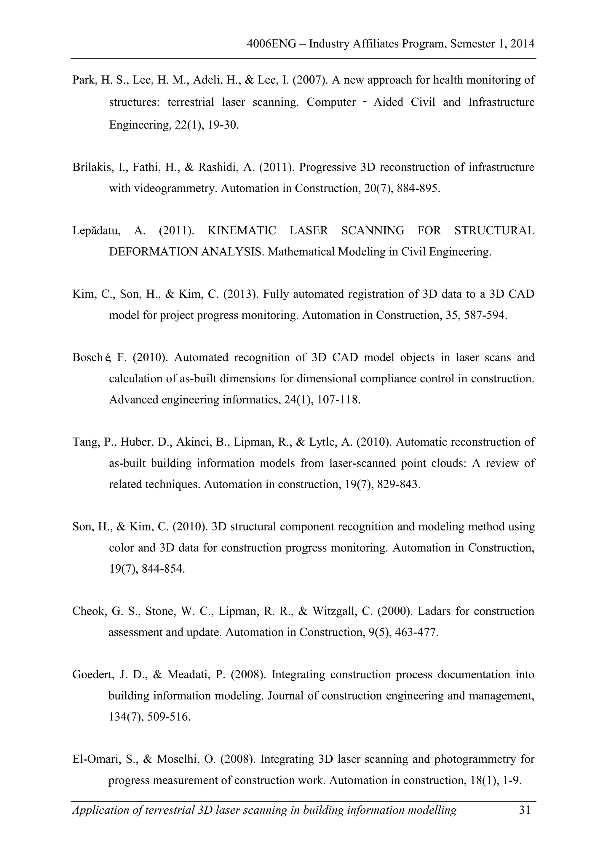 4006ENG – Industry Affiliates Program, Semester 1, 2014
Application of terrestrial 3D laser scanning in building information modelling 31
Park, H. S., Lee, H. M., Adeli, H., & Lee, I. (2007). A new approach for health monitoring of
structures: terrestrial laser scanning. Computer ‐ Aided Civil and Infrastructure
Engineering, 22(1), 19-30.
Brilakis, I., Fathi, H., & Rashidi, A. (2011). Progressive 3D reconstruction of infrastructure
with videogrammetry. Automation in Construction, 20(7), 884-895.
Lepădatu, A. (2011). KINEMATIC LASER SCANNING FOR STRUCTURAL
DEFORMATION ANALYSIS. Mathematical Modeling in Civil Engineering.
Kim, C., Son, H., & Kim, C. (2013). Fully automated registration of 3D data to a 3D CAD
model for project progress monitoring. Automation in Construction, 35, 587-594.
Bosché, F. (2010). Automated recognition of 3D CAD model objects in laser scans and
calculation of as-built dimensions for dimensional compliance control in construction.
Advanced engineering informatics, 24(1), 107-118.
Tang, P., Huber, D., Akinci, B., Lipman, R., & Lytle, A. (2010). Automatic reconstruction of
as-built building information models from laser-scanned point clouds: A review of
related techniques. Automation in construction, 19(7), 829-843.
Son, H., & Kim, C. (2010). 3D structural component recognition and modeling method using
color and 3D data for construction progress monitoring. Automation in Construction,
19(7), 844-854.
Cheok, G. S., Stone, W. C., Lipman, R. R., & Witzgall, C. (2000). Ladars for construction
assessment and update. Automation in Construction, 9(5), 463-477.
Goedert, J. D., & Meadati, P. (2008). Integrating construction process documentation into
building information modeling. Journal of construction engineering and management,
134(7), 509-516.
El-Omari, S., & Moselhi, O. (2008). Integrating 3D laser scanning and photogrammetry for
progress measurement of construction work. Automation in construction, 18(1), 1-9.
 
