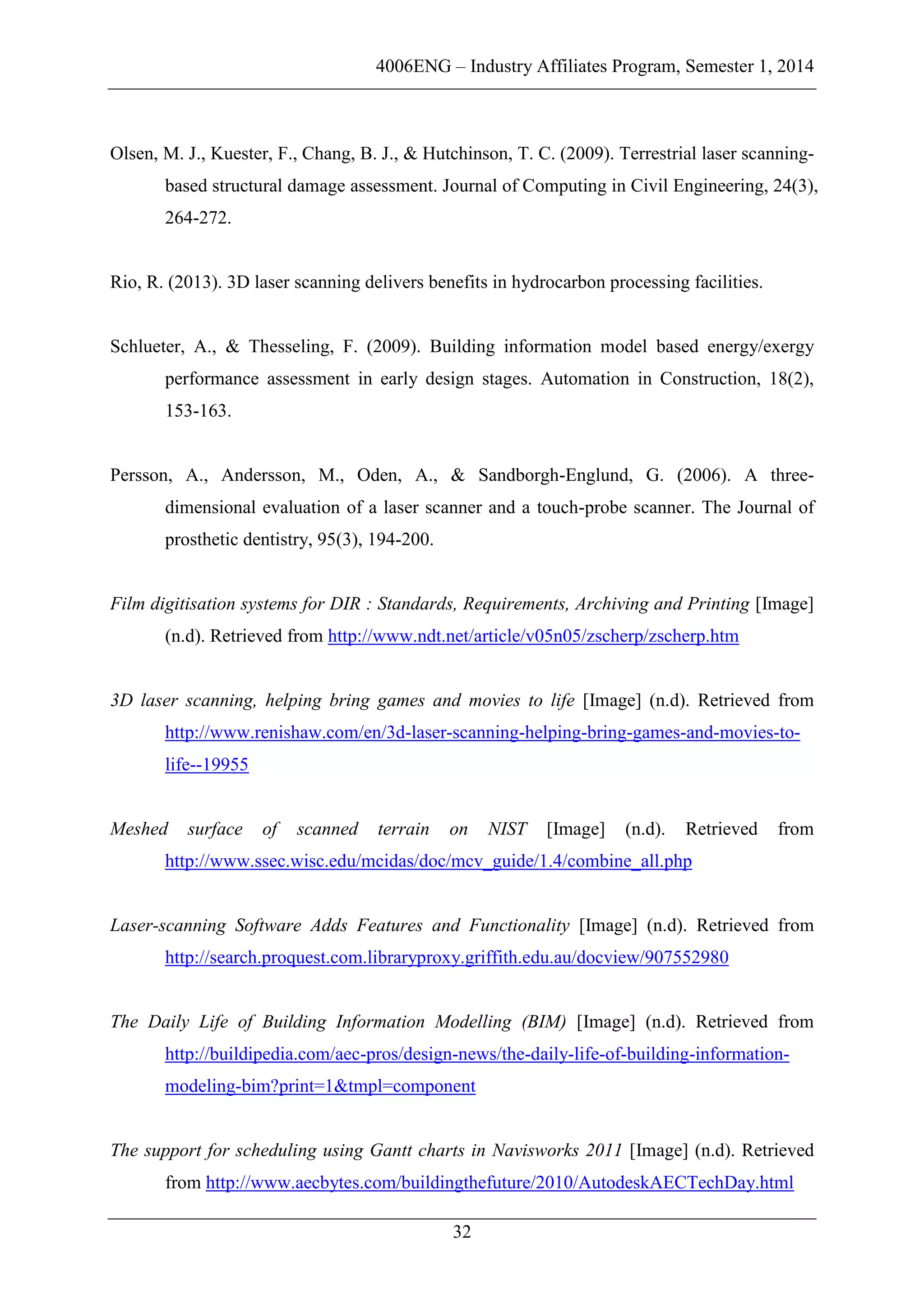 4006ENG – Industry Affiliates Program, Semester 1, 2014
32
Olsen, M. J., Kuester, F., Chang, B. J., & Hutchinson, T. C. (2009). Terrestrial laser scanning-
based structural damage assessment. Journal of Computing in Civil Engineering, 24(3),
264-272.
Rio, R. (2013). 3D laser scanning delivers benefits in hydrocarbon processing facilities.
Schlueter, A., & Thesseling, F. (2009). Building information model based energy/exergy
performance assessment in early design stages. Automation in Construction, 18(2),
153-163.
Persson, A., Andersson, M., Oden, A., & Sandborgh-Englund, G. (2006). A three-
dimensional evaluation of a laser scanner and a touch-probe scanner. The Journal of
prosthetic dentistry, 95(3), 194-200.
Film digitisation systems for DIR : Standards, Requirements, Archiving and Printing [Image]
(n.d). Retrieved from http://www.ndt.net/article/v05n05/zscherp/zscherp.htm
3D laser scanning, helping bring games and movies to life [Image] (n.d). Retrieved from
http://www.renishaw.com/en/3d-laser-scanning-helping-bring-games-and-movies-to-
life--19955
Meshed surface of scanned terrain on NIST [Image] (n.d). Retrieved from
http://www.ssec.wisc.edu/mcidas/doc/mcv_guide/1.4/combine_all.php
Laser-scanning Software Adds Features and Functionality [Image] (n.d). Retrieved from
http://search.proquest.com.libraryproxy.griffith.edu.au/docview/907552980
The Daily Life of Building Information Modelling (BIM) [Image] (n.d). Retrieved from
http://buildipedia.com/aec-pros/design-news/the-daily-life-of-building-information-
modeling-bim?print=1&tmpl=component
The support for scheduling using Gantt charts in Navisworks 2011 [Image] (n.d). Retrieved
from http://www.aecbytes.com/buildingthefuture/2010/AutodeskAECTechDay.html
 