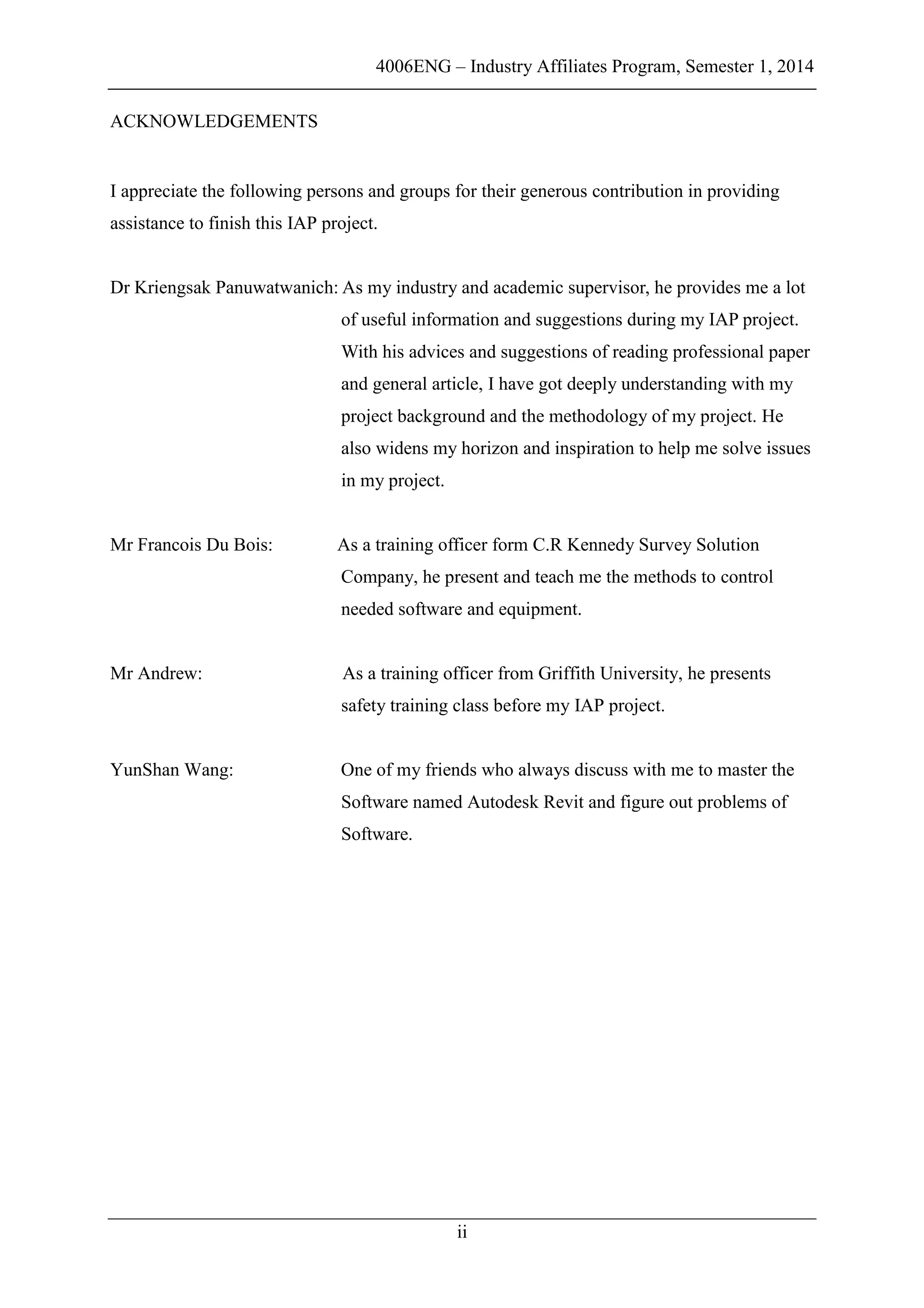 4006ENG – Industry Affiliates Program, Semester 1, 2014
ii
ACKNOWLEDGEMENTS
I appreciate the following persons and groups for their generous contribution in providing
assistance to finish this IAP project.
Dr Kriengsak Panuwatwanich: As my industry and academic supervisor, he provides me a lot
of useful information and suggestions during my IAP project.
With his advices and suggestions of reading professional paper
and general article, I have got deeply understanding with my
project background and the methodology of my project. He
also widens my horizon and inspiration to help me solve issues
in my project.
Mr Francois Du Bois: As a training officer form C.R Kennedy Survey Solution
Company, he present and teach me the methods to control
needed software and equipment.
Mr Andrew: As a training officer from Griffith University, he presents
safety training class before my IAP project.
YunShan Wang: One of my friends who always discuss with me to master the
Software named Autodesk Revit and figure out problems of
Software.
 