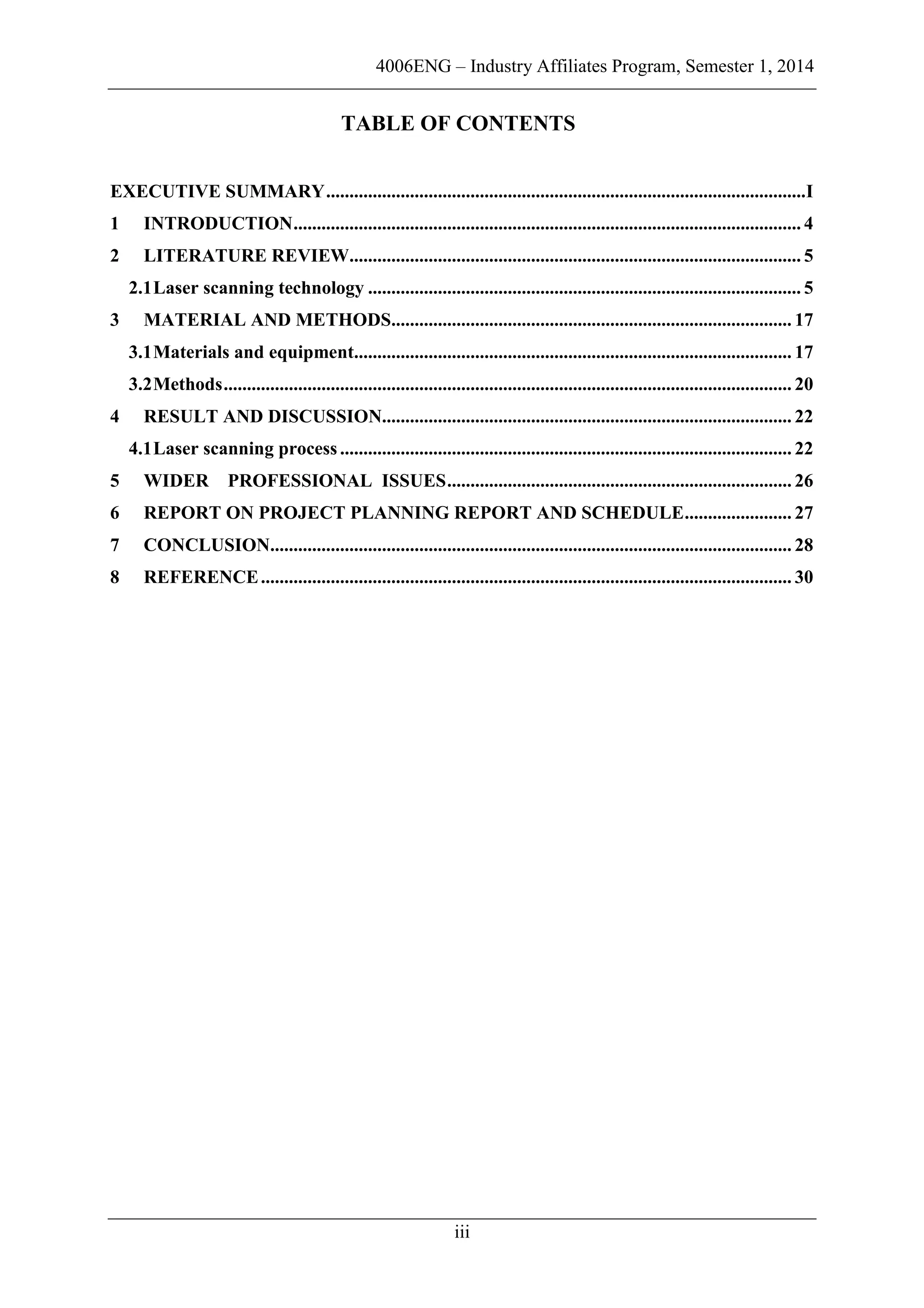 4006ENG – Industry Affiliates Program, Semester 1, 2014
iii
TABLE OF CONTENTS
EXECUTIVE SUMMARY.......................................................................................................I
1 INTRODUCTION............................................................................................................. 4
2 LITERATURE REVIEW................................................................................................. 5
2.1Laser scanning technology ............................................................................................. 5
3 MATERIAL AND METHODS...................................................................................... 17
3.1Materials and equipment.............................................................................................. 17
3.2Methods.......................................................................................................................... 20
4 RESULT AND DISCUSSION........................................................................................ 22
4.1Laser scanning process................................................................................................. 22
5 WIDER PROFESSIONAL ISSUES.......................................................................... 26
6 REPORT ON PROJECT PLANNING REPORT AND SCHEDULE....................... 27
7 CONCLUSION................................................................................................................ 28
8 REFERENCE.................................................................................................................. 30
 