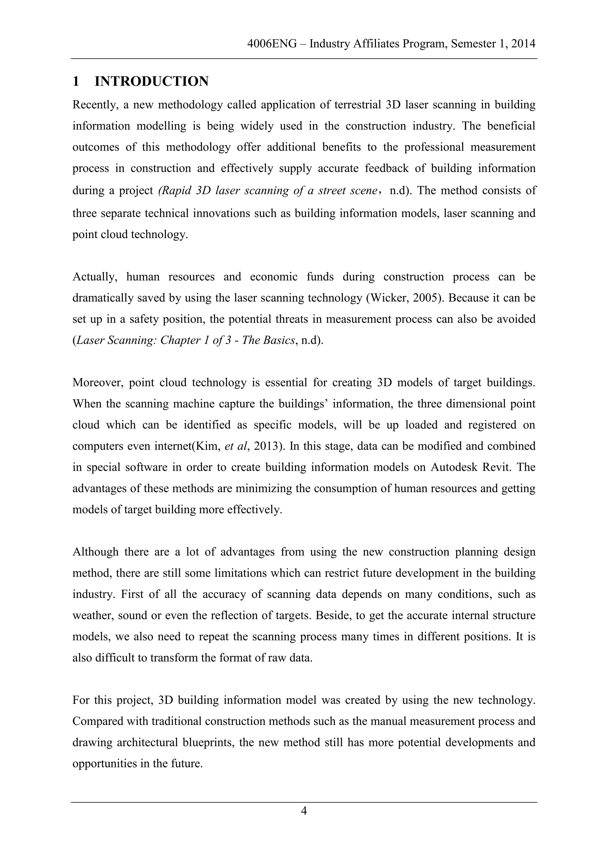 4006ENG – Industry Affiliates Program, Semester 1, 2014
4
1 INTRODUCTION
Recently, a new methodology called application of terrestrial 3D laser scanning in building
information modelling is being widely used in the construction industry. The beneficial
outcomes of this methodology offer additional benefits to the professional measurement
process in construction and effectively supply accurate feedback of building information
during a project (Rapid 3D laser scanning of a street scene，n.d). The method consists of
three separate technical innovations such as building information models, laser scanning and
point cloud technology.
Actually, human resources and economic funds during construction process can be
dramatically saved by using the laser scanning technology (Wicker, 2005). Because it can be
set up in a safety position, the potential threats in measurement process can also be avoided
(Laser Scanning: Chapter 1 of 3 - The Basics, n.d).
Moreover, point cloud technology is essential for creating 3D models of target buildings.
When the scanning machine capture the buildings’ information, the three dimensional point
cloud which can be identified as specific models, will be up loaded and registered on
computers even internet(Kim, et al, 2013). In this stage, data can be modified and combined
in special software in order to create building information models on Autodesk Revit. The
advantages of these methods are minimizing the consumption of human resources and getting
models of target building more effectively.
Although there are a lot of advantages from using the new construction planning design
method, there are still some limitations which can restrict future development in the building
industry. First of all the accuracy of scanning data depends on many conditions, such as
weather, sound or even the reflection of targets. Beside, to get the accurate internal structure
models, we also need to repeat the scanning process many times in different positions. It is
also difficult to transform the format of raw data.
For this project, 3D building information model was created by using the new technology.
Compared with traditional construction methods such as the manual measurement process and
drawing architectural blueprints, the new method still has more potential developments and
opportunities in the future.
 