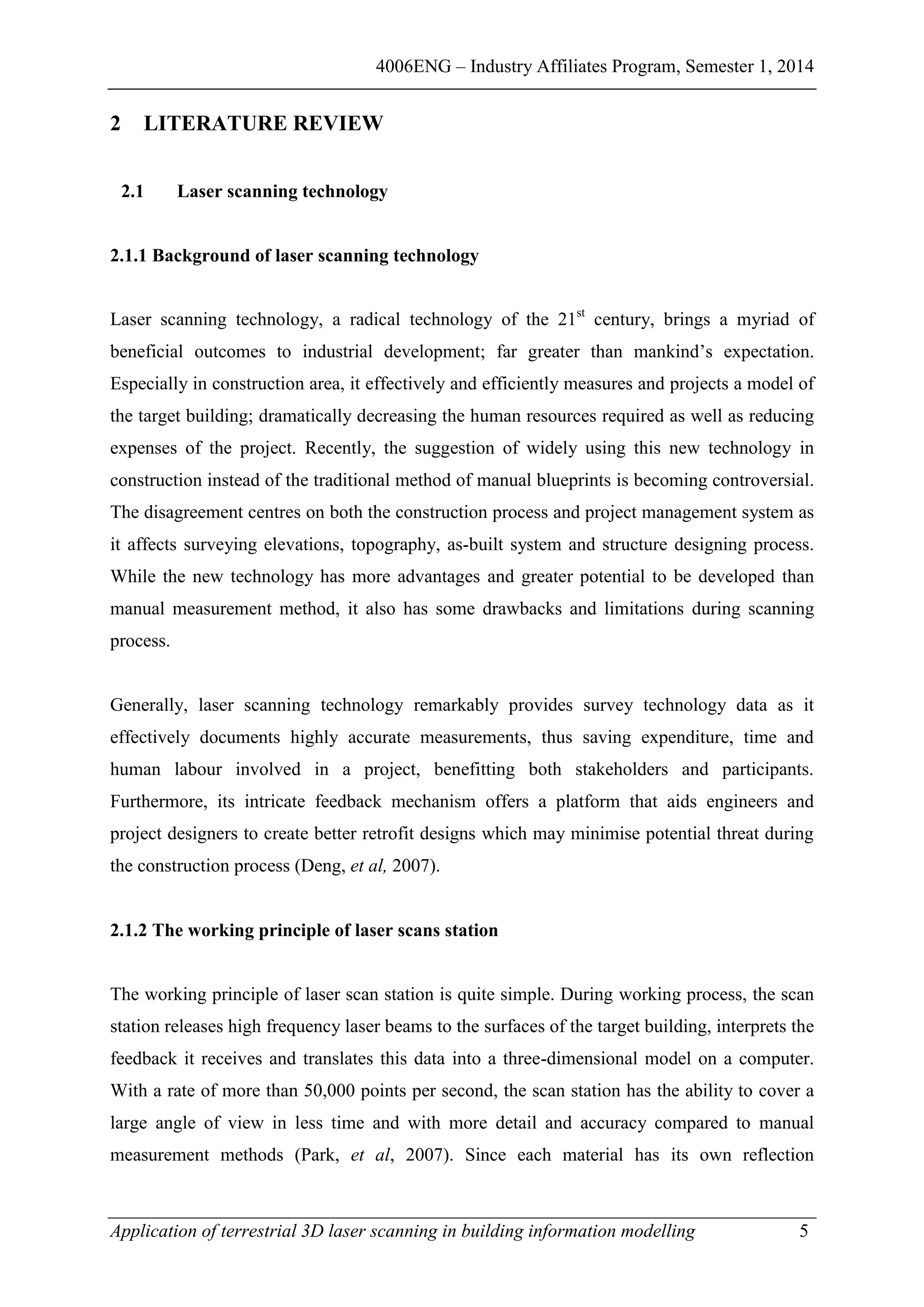 4006ENG – Industry Affiliates Program, Semester 1, 2014
Application of terrestrial 3D laser scanning in building information modelling 5
2 LITERATURE REVIEW
2.1 Laser scanning technology
2.1.1 Background of laser scanning technology
Laser scanning technology, a radical technology of the 21st
century, brings a myriad of
beneficial outcomes to industrial development; far greater than mankind’s expectation.
Especially in construction area, it effectively and efficiently measures and projects a model of
the target building; dramatically decreasing the human resources required as well as reducing
expenses of the project. Recently, the suggestion of widely using this new technology in
construction instead of the traditional method of manual blueprints is becoming controversial.
The disagreement centres on both the construction process and project management system as
it affects surveying elevations, topography, as-built system and structure designing process.
While the new technology has more advantages and greater potential to be developed than
manual measurement method, it also has some drawbacks and limitations during scanning
process.
Generally, laser scanning technology remarkably provides survey technology data as it
effectively documents highly accurate measurements, thus saving expenditure, time and
human labour involved in a project, benefitting both stakeholders and participants.
Furthermore, its intricate feedback mechanism offers a platform that aids engineers and
project designers to create better retrofit designs which may minimise potential threat during
the construction process (Deng, et al, 2007).
2.1.2 The working principle of laser scans station
The working principle of laser scan station is quite simple. During working process, the scan
station releases high frequency laser beams to the surfaces of the target building, interprets the
feedback it receives and translates this data into a three-dimensional model on a computer.
With a rate of more than 50,000 points per second, the scan station has the ability to cover a
large angle of view in less time and with more detail and accuracy compared to manual
measurement methods (Park, et al, 2007). Since each material has its own reflection
 