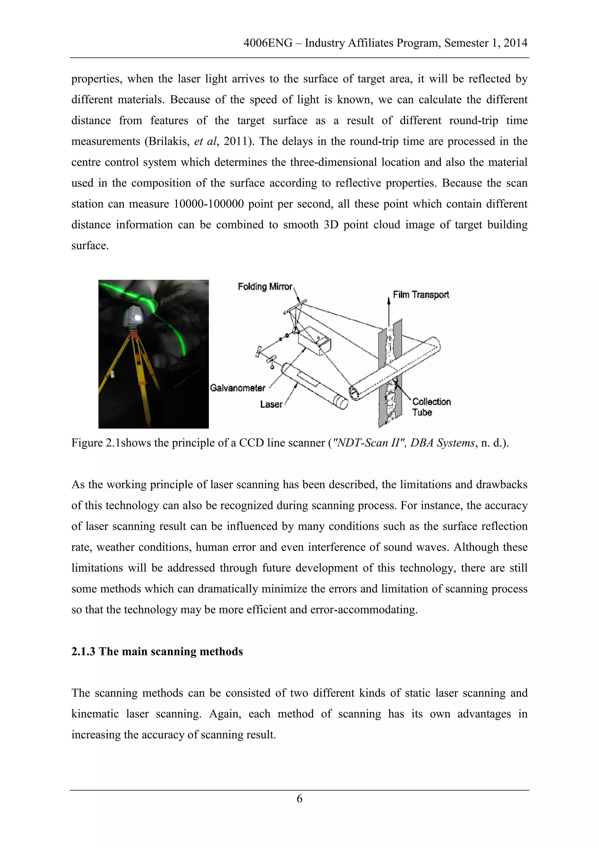 4006ENG – Industry Affiliates Program, Semester 1, 2014
6
properties, when the laser light arrives to the surface of target area, it will be reflected by
different materials. Because of the speed of light is known, we can calculate the different
distance from features of the target surface as a result of different round-trip time
measurements (Brilakis, et al, 2011). The delays in the round-trip time are processed in the
centre control system which determines the three-dimensional location and also the material
used in the composition of the surface according to reflective properties. Because the scan
station can measure 10000-100000 point per second, all these point which contain different
distance information can be combined to smooth 3D point cloud image of target building
surface.
Figure 2.1shows the principle of a CCD line scanner ("NDT-Scan II", DBA Systems, n. d.).
As the working principle of laser scanning has been described, the limitations and drawbacks
of this technology can also be recognized during scanning process. For instance, the accuracy
of laser scanning result can be influenced by many conditions such as the surface reflection
rate, weather conditions, human error and even interference of sound waves. Although these
limitations will be addressed through future development of this technology, there are still
some methods which can dramatically minimize the errors and limitation of scanning process
so that the technology may be more efficient and error-accommodating.
2.1.3 The main scanning methods
The scanning methods can be consisted of two different kinds of static laser scanning and
kinematic laser scanning. Again, each method of scanning has its own advantages in
increasing the accuracy of scanning result.
 