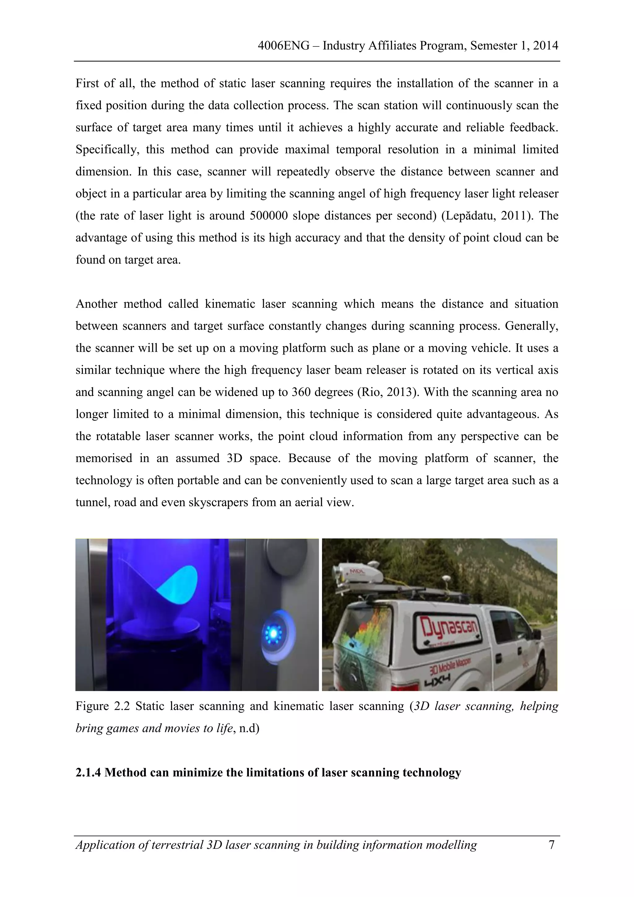 4006ENG – Industry Affiliates Program, Semester 1, 2014
Application of terrestrial 3D laser scanning in building information modelling 7
First of all, the method of static laser scanning requires the installation of the scanner in a
fixed position during the data collection process. The scan station will continuously scan the
surface of target area many times until it achieves a highly accurate and reliable feedback.
Specifically, this method can provide maximal temporal resolution in a minimal limited
dimension. In this case, scanner will repeatedly observe the distance between scanner and
object in a particular area by limiting the scanning angel of high frequency laser light releaser
(the rate of laser light is around 500000 slope distances per second) (Lepădatu, 2011). The
advantage of using this method is its high accuracy and that the density of point cloud can be
found on target area.
Another method called kinematic laser scanning which means the distance and situation
between scanners and target surface constantly changes during scanning process. Generally,
the scanner will be set up on a moving platform such as plane or a moving vehicle. It uses a
similar technique where the high frequency laser beam releaser is rotated on its vertical axis
and scanning angel can be widened up to 360 degrees (Rio, 2013). With the scanning area no
longer limited to a minimal dimension, this technique is considered quite advantageous. As
the rotatable laser scanner works, the point cloud information from any perspective can be
memorised in an assumed 3D space. Because of the moving platform of scanner, the
technology is often portable and can be conveniently used to scan a large target area such as a
tunnel, road and even skyscrapers from an aerial view.
Figure 2.2 Static laser scanning and kinematic laser scanning (3D laser scanning, helping
bring games and movies to life, n.d)
2.1.4 Method can minimize the limitations of laser scanning technology
 