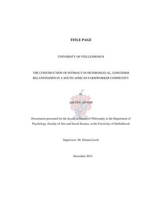 TITLE PAGE
UNIVERSITY OF STELLENBOSCH
THE CONSTRUCTION OF INTIMACY IN HETEROSEXUAL, LONGTERM
RELATIONSHIPS IN A SOUTH AFRICAN FARMWORKER COMMUNITY
By
ARLENE ADAMS
Dissertation presented for the degree of Doctor of Philosophy in the Department of
Psychology, Faculty of Arts and Social Science, at the University of Stellenbosch
Supervisor: Dr. Elmien Lesch
December 2014
 