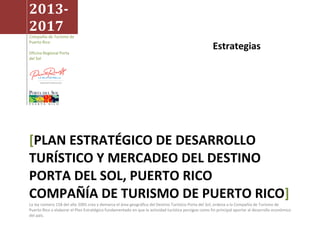 Estrategias
2013-
2017
Compañía de Turismo de
Puerto Rico
Oficina Regional Porta
del Sol
[PLAN ESTRATÉGICO DE DESARROLLO
TURÍSTICO Y MERCADEO DEL DESTINO
PORTA DEL SOL, PUERTO RICO
COMPAÑÍA DE TURISMO DE PUERTO RICO]
La ley número 158 del año 2005 crea y demarca el área geográfica del Destino Turístico Porta del Sol; ordena a la Compañía de Turismo de
Puerto Rico a elaborar el Plan Estratégico fundamentado en que la actividad turística persigue como fin principal aportar al desarrollo económico
del país.
 