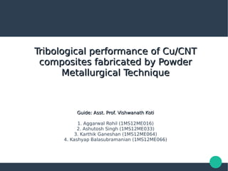 Tribological performance of Cu/CNTTribological performance of Cu/CNT
composites fabricated by Powdercomposites fabricated by Powder
Metallurgical TechniqueMetallurgical Technique
Guide: Asst. Prof. Vishwanath KotiGuide: Asst. Prof. Vishwanath Koti
1. Aggarwal Rohil (1MS12ME016)
2. Ashutosh Singh (1MS12ME033)
3. Karthik Ganeshan (1MS12ME064)
4. Kashyap Balasubramanian (1MS12ME066)
 