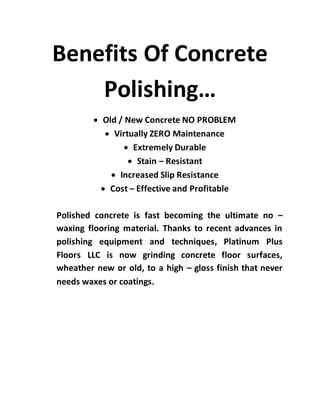 Benefits Of Concrete
Polishing…
 Old / New Concrete NO PROBLEM
 Virtually ZERO Maintenance
 Extremely Durable
 Stain – Resistant
 Increased Slip Resistance
 Cost – Effective and Profitable
Polished concrete is fast becoming the ultimate no –
waxing flooring material. Thanks to recent advances in
polishing equipment and techniques, Platinum Plus
Floors LLC is now grinding concrete floor surfaces,
wheather new or old, to a high – gloss finish that never
needs waxes or coatings.
 