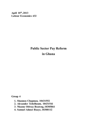 April 10th, 2013
Labour Economics 432
Public Sector Pay Reform
in Ghana
Group 4
1. Shannon Chapman, 10431552
2. Alexander Teitelbaum, 10431541
3. Maame Otiwaa Boateng, 10305861
4. Samuel Adusei Baaye, 10300112
 