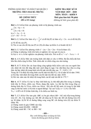 PHÒNG GIÁO DỤC VÀ ĐÀO TẠO QUẬN 3
TRƯỜNG THCS HAI BÀ TRƯNG
ĐỀ CHÍNH THỨC
(Đề có 01 trang)
KIỂM TRA HỌC KỲ II
NĂM HỌC 2019 – 2020
MÔN: TOÁN – KHỐI 9
Thời gian làm bài: 90 phút
(Không kể thời gian phát đề)
Bài 1. (2,0 điểm) Giải các phương trình và hệ phương trình sau:
a)








16
y
4
x
2
6
y
4
x
3
b) x2 + 3x – 2 = 0
c) x4 – 8x2 – 9 = 0
Bài 2. (1,5 điểm) Cho hàm số y =
2
1
x2 có đồ thị (P) và hàm số y = 2x – m có đồ thị (D).
a) Vẽ đồ thị của (P).
b) Tìm m sao cho đồ thị của (P) và (D) cắt nhau tại điểm A có hoành độ là 2
Bài 3. (1,5 điểm) Cho phương trình x2 – (m + 2)x + 2m = 0 (m là tham số).
a) Chứng tỏ phương trình trên luôn có nghiệm với mọi giá trị của m.
b) Gọi x1 và x2 là hai nghiệm của phương trình trên. Tìm m để x1
2 + x2
2 – 3x1x2 = – 4
Bài 4. (1,0 điểm) Một sân trường hình chữ nhật có chu vi 400m. Ba lần chiều dài hơn
bốn lần chiều rộng là 40m. Tính chiều dài và chiều rộng của sân trường.
Bài 5. (0,75 điểm) Do các hoạt động công nghiệp thiếu kiểm soát của con người làm
cho nhiệt độ trái đất tăng dần một cách đáng lo ngại. Các nhà khoa học đưa ra công
thức dự báo nhiệt độ trung bình trên bề mặt trái đất như sau : T = 0,02.t +15
Trong đó T là nhiệt độ trung bình của bề mặt trái đất (0C), t là số năm kể từ năm 1960.
a) Em hãy tính nhiệt độ trung bình của bề mặt trái đất vào năm 2020.
b) Hỏi vào năm nào thì nhiệt độ trung bình của bề mặt trái đất là 170C ?
Bài 6. (0,75 điểm) Có hai lọ thủy tinh hình trụ, lọ thứ nhất phía bên trong có đường
kính đáy là 30cm, chiều cao 50cm, đựng đầy nước. Lọ thứ hai bên trong rỗng có
đường kính đáy là 32cm, chiều cao 44cm. Hỏi nếu đổ hết nước từ trong lọ thứ nhất
sang lọ thứ hai nước có bị tràn ra ngoài không? Tại sao? (Lấy π ≈ 3,14). Cho biết:
Vtrụ = .R2h với R là bán kính đáy, h là chiều cao hình trụ.
Bài 7. (2,5 điểm) Cho tam giác ABC có ba góc nhọn (AB < AC) nội tiếp trong đường
tròn (O ; R). Các đường cao AD, BE cắt nhau tại H. Kéo dài AD cắt đường tròn (O)
tại M (khác A).Từ M vẽ đường thẳng song song BC cắt đường tròn (O) tại điểm N
(khác M).
a) Chứng minh tứ giác CDHE nội tiếp.
b) Chứng minh DA.DM = DB.DC
b) Chứng minh BE // NC và BH = NC
- Hết –
Học sinh không được sử dụng tài liệu.
Giám thị không giải thích gì thêm.
 