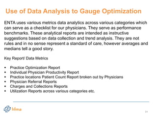 ENTA uses various metrics data analytics across various categories which
can serve as a checklist for our physicians. They serve as performance
benchmarks. These analytical reports are intended as instructive
suggestions based on data collection and trend analysis. They are not
rules and in no sense represent a standard of care, however averages and
medians tell a good story.
Key Report/ Data Metrics
 Practice Optimization Report
 Individual Physician Productivity Report
 Practice locations Patient Count Report broken out by Physicians
 Physician Referral Reports
 Charges and Collections Reports
 Utilization Reports across various categories etc.
Use of Data Analysis to Gauge Optimization
14
 