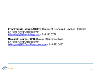 22
Drew Franklin, MBA, FACMPE, Director of Business & Revenue Strategies
ENT and Allergy Associates®
Dfranklin@ENTandAllergy.com - 914.333.5779
Margaret Hargrove, CPC, Director of Revenue Cycle
ENT and Allergy Associates®
MHargove@ENTandAllergy.com.com – 914.333.5865
 