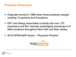 Practice Overview
 Originally formed in 1998 when three practices merged
creating 12 partners and 8 locations.
 ENT and Allergy Associates currently has over 170
physicians and 90+ licensed audiologists practicing in 41
office locations throughout New York and New Jersey.
 2015 HFMA MAP Award – Physician Practice
4
 