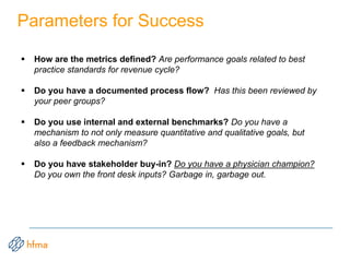 Parameters for Success
 How are the metrics defined? Are performance goals related to best
practice standards for revenue cycle?
 Do you have a documented process flow? Has this been reviewed by
your peer groups?
 Do you use internal and external benchmarks? Do you have a
mechanism to not only measure quantitative and qualitative goals, but
also a feedback mechanism?
 Do you have stakeholder buy-in? Do you have a physician champion?
Do you own the front desk inputs? Garbage in, garbage out.
 