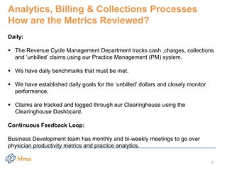 Analytics, Billing & Collections Processes
How are the Metrics Reviewed?
Daily:
 The Revenue Cycle Management Department tracks cash ,charges, collections
and ‘unbilled’ claims using our Practice Management (PM) system.
 We have daily benchmarks that must be met.
 We have established daily goals for the ‘unbilled’ dollars and closely monitor
performance.
 Claims are tracked and logged through our Clearinghouse using the
Clearinghouse Dashboard.
Continuous Feedback Loop:
Business Development team has monthly and bi-weekly meetings to go over
physician productivity metrics and practice analytics.
6
 