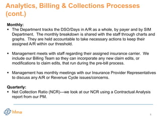Analytics, Billing & Collections Processes
(cont.)
Monthly:
 The Department tracks the DSO/Days in A/R as a whole, by payer and by SIM
Department. The monthly breakdown is shared with the staff through charts and
graphs. They are held accountable to take necessary actions to keep their
assigned A/R within our threshold.
 Management meets with staff regarding their assigned insurance carrier. We
include our Billing Team so they can incorporate any new claim edits, or
modifications to claim edits, that run during the pre-bill process.
 Management has monthly meetings with our Insurance Provider Representatives
to discuss any A/R or Revenue Cycle issues/concerns.
Quarterly:
 Net Collection Ratio (NCR)---we look at our NCR using a Contractual Analysis
report from our PM.
8
 
