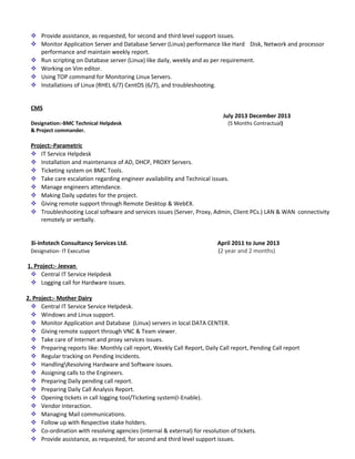  Provide assistance, as requested, for second and third level support issues.
 Monitor Application Server and Database Server (Linux) performance like Hard Disk, Network and processor
performance and maintain weekly report.
 Run scripting on Database server (Linux) like daily, weekly and as per requirement.
 Working on Vim editor.
 Using TOP command for Monitoring Linux Servers.
 Installations of Linux (RHEL 6/7) CentOS (6/7), and troubleshooting.
CMS
July 2013 December 2013
Designation:-BMC Technical Helpdesk (5 Months Contractual)
& Project commander.
Project:-Parametric
 IT Service Helpdesk
 Installation and maintenance of AD, DHCP, PROXY Servers.
 Ticketing system on BMC Tools.
 Take care escalation regarding engineer availability and Technical issues.
 Manage engineers attendance.
 Making Daily updates for the project.
 Giving remote support through Remote Desktop & WebEX.
 Troubleshooting Local software and services issues (Server, Proxy, Admin, Client PCs.) LAN & WAN connectivity
remotely or verbally.
3i-Infotech Consultancy Services Ltd. April 2011 to June 2013
Designation- IT Executive (2 year and 2 months)
1. Project:- Jeevan
 Central IT Service Helpdesk
 Logging call for Hardware issues.
2. Project:- Mother Dairy
 Central IT Service Service Helpdesk.
 Windows and Linux support.
 Monitor Application and Database (Linux) servers in local DATA CENTER.
 Giving remote support through VNC & Team viewer.
 Take care of Internet and proxy services issues.
 Preparing reports like: Monthly call report, Weekly Call Report, Daily Call report, Pending Call report
 Regular tracking on Pending Incidents.
 HandlingResolving Hardware and Software issues.
 Assigning calls to the Engineers.
 Preparing Daily pending call report.
 Preparing Daily Call Analysis Report.
 Opening tickets in call logging tool/Ticketing system(I-Enable).
 Vendor Interaction.
 Managing Mail communications.
 Follow up with Respective stake holders.
 Co-ordination with resolving agencies (internal & external) for resolution of tickets.
 Provide assistance, as requested, for second and third level support issues.
 
