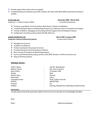  Provide support when client calls are escalated.
 Troubleshooting Local software issues (SAP, Outlook, AD, Data card) LAN & WAN connectivity remotely or
verbally.
D-Link India Ltd, November 2009 – March 2010
Designation –Jr. Network Engineer (RMA) (5 months) Contractual
 Firmware up-gradation of D-Link products ADSL Router, Switches and Modems.
 Troubleshooting Hardware and Networking Products e.g. soldering, check to multimeters and replace.
 Testing, Installation, debugging and providing technical support to D-Link Network Products.
 Configuration of wireless products (GLB, DIR-300, ADSL etc).
ALISHA SYSTEM PVT LTD, March 2007 to August 2009
Designation-Desktop & Networking Engineer. (1 years and 6 months)
 Management of service.
 Instillation of software’s
 Product recycling for the purpose of service.
 Troubleshooting of all kind of Hardware Problems.
 Basic concepts of Hardware & Networking products,
 Such as assembling desktop, laptop, printers, LAN, WAN, Wireless, Interface Converters etc.
 Setup of all these products.
PERSONAL DETAILS: -
Father’s Name : Late Mr. Abdul Barkat
Mother’s Name : Mrs. Kamrun Khatun
Date of Birth : 17October 1990
Gender : Male
Marital status : Married
Nationality : Indian
Languages Known : Hindi, English and Urdu
PAN No. : ANJPN7743D
Passport : Yes
Hobbies : Painting, Playing Chess, Watching animated movies.
Declaration__________________________________________________________________________
I hereby declare that all the particulars stated in this CV are true to the best of my knowledge and belief.
Date:-
Place: - (Mohammad Nawaz)
 